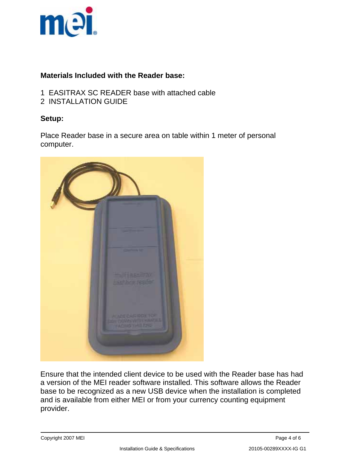      Copyright 2007 MEI                                                                                                                                          Page 4 of 6                                                             Installation Guide &amp; Specifications                                       20105-00289XXXX-IG G1   Materials Included with the Reader base:  1  EASITRAX SC READER base with attached cable  2  INSTALLATION GUIDE  Setup:  Place Reader base in a secure area on table within 1 meter of personal computer.    Ensure that the intended client device to be used with the Reader base has had a version of the MEI reader software installed. This software allows the Reader base to be recognized as a new USB device when the installation is completed and is available from either MEI or from your currency counting equipment provider.  