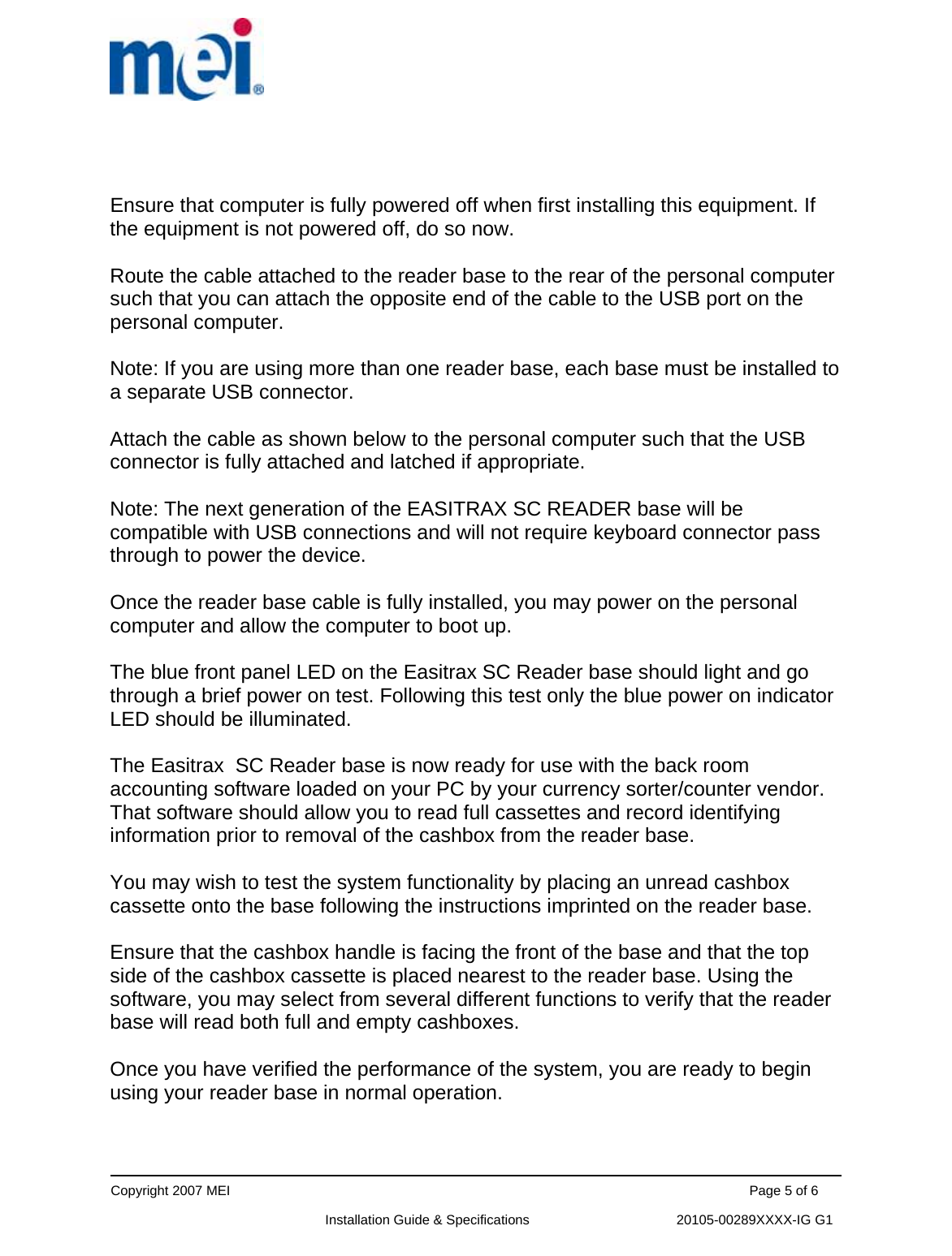      Copyright 2007 MEI                                                                                                                                          Page 5 of 6                                                             Installation Guide &amp; Specifications                                       20105-00289XXXX-IG G1   Ensure that computer is fully powered off when first installing this equipment. If the equipment is not powered off, do so now.  Route the cable attached to the reader base to the rear of the personal computer such that you can attach the opposite end of the cable to the USB port on the personal computer.  Note: If you are using more than one reader base, each base must be installed to a separate USB connector.  Attach the cable as shown below to the personal computer such that the USB connector is fully attached and latched if appropriate.    Note: The next generation of the EASITRAX SC READER base will be compatible with USB connections and will not require keyboard connector pass through to power the device.  Once the reader base cable is fully installed, you may power on the personal computer and allow the computer to boot up.  The blue front panel LED on the Easitrax SC Reader base should light and go through a brief power on test. Following this test only the blue power on indicator LED should be illuminated.  The Easitrax  SC Reader base is now ready for use with the back room accounting software loaded on your PC by your currency sorter/counter vendor. That software should allow you to read full cassettes and record identifying information prior to removal of the cashbox from the reader base.    You may wish to test the system functionality by placing an unread cashbox cassette onto the base following the instructions imprinted on the reader base.  Ensure that the cashbox handle is facing the front of the base and that the top side of the cashbox cassette is placed nearest to the reader base. Using the software, you may select from several different functions to verify that the reader base will read both full and empty cashboxes.  Once you have verified the performance of the system, you are ready to begin using your reader base in normal operation.   