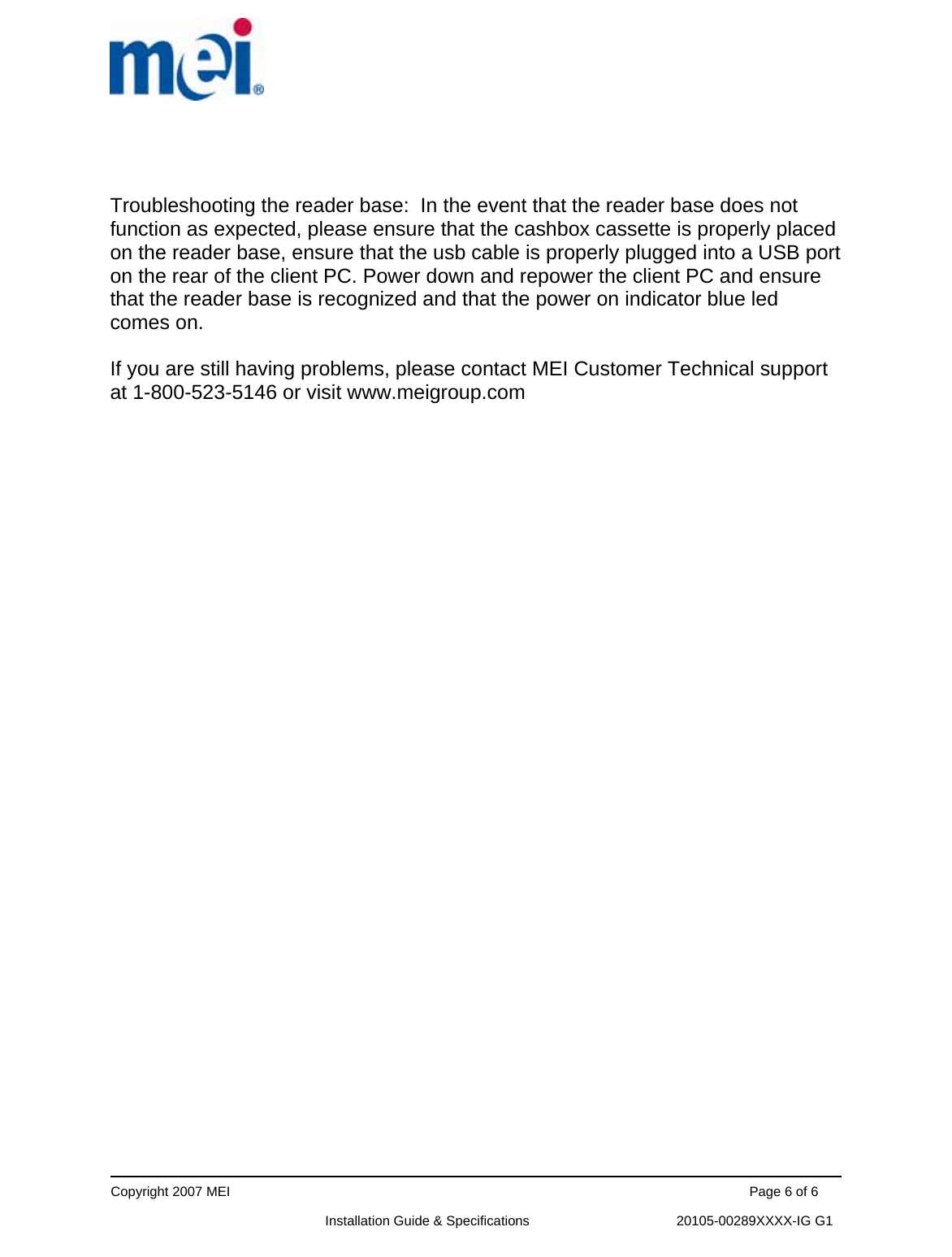      Copyright 2007 MEI                                                                                                                                          Page 6 of 6                                                             Installation Guide &amp; Specifications                                       20105-00289XXXX-IG G1   Troubleshooting the reader base:  In the event that the reader base does not function as expected, please ensure that the cashbox cassette is properly placed on the reader base, ensure that the usb cable is properly plugged into a USB port on the rear of the client PC. Power down and repower the client PC and ensure that the reader base is recognized and that the power on indicator blue led comes on.  If you are still having problems, please contact MEI Customer Technical support at 1-800-523-5146 or visit www.meigroup.com   