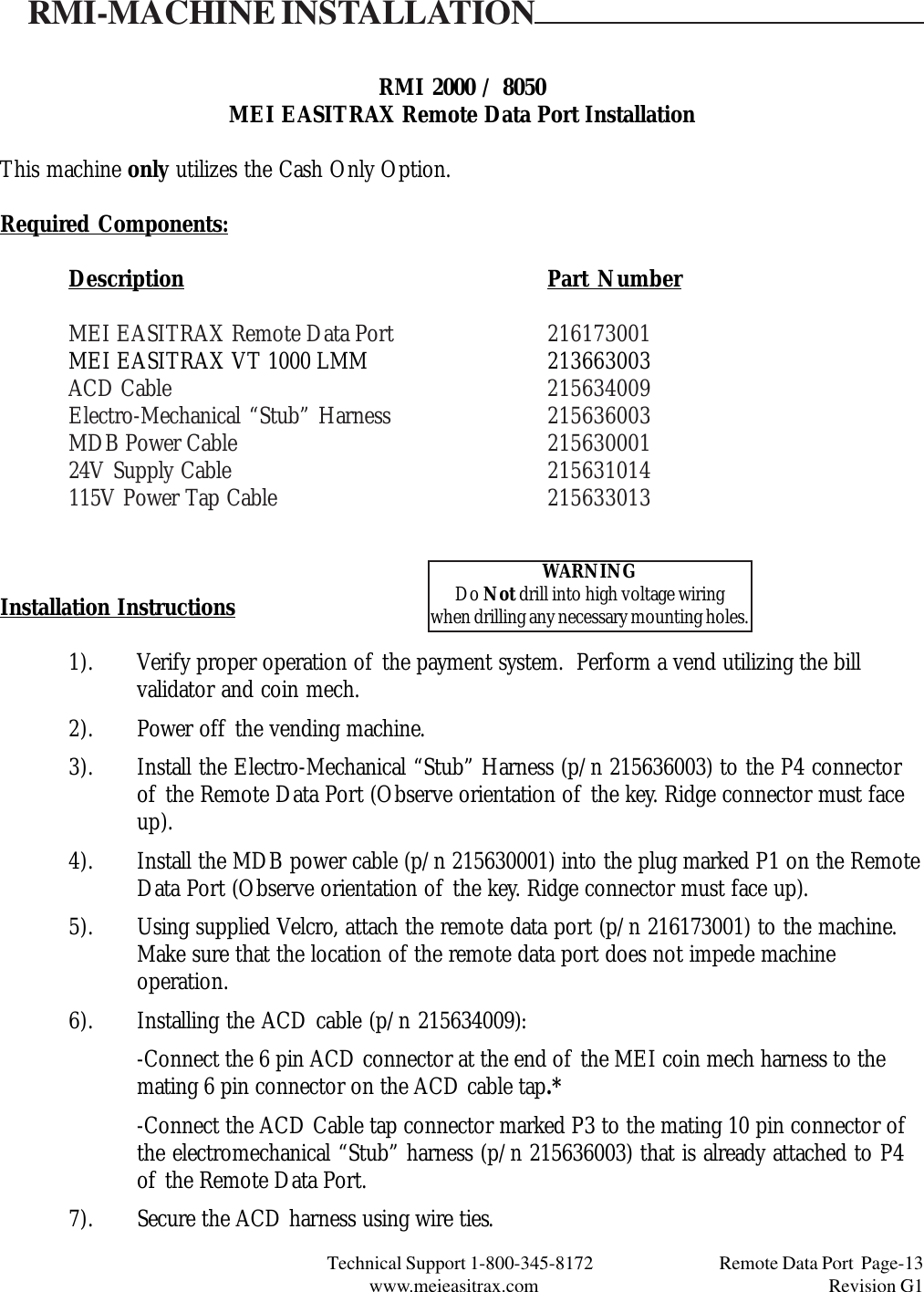 Technical Support 1-800-345-8172                                 Remote Data Port  Page-13www.meieasitrax.com                                                                       Revision G1RMI 2000 / 8050MEI EASITRAX Remote Data Port InstallationThis machine only utilizes the Cash Only Option.Required Components:Description Part NumberMEI EASITRAX Remote Data Port 216173001MEI EASITRAX VT 1000 LMM 213663003ACD Cable 215634009Electro-Mechanical “Stub” Harness 215636003MDB Power Cable 21563000124V Supply Cable 215631014115V Power Tap Cable 215633013Installation Instructions1). Verify proper operation of the payment system.  Perform a vend utilizing the billvalidator and coin mech.2). Power off the vending machine.3). Install the Electro-Mechanical “Stub” Harness (p/n 215636003) to the P4 connectorof the Remote Data Port (Observe orientation of the key. Ridge connector must faceup).4). Install the MDB power cable (p/n 215630001) into the plug marked P1 on the RemoteData Port (Observe orientation of the key. Ridge connector must face up).5). Using supplied Velcro, attach the remote data port (p/n 216173001) to the machine.Make sure that the location of the remote data port does not impede machineoperation.6). Installing the ACD cable (p/n 215634009):-Connect the 6 pin ACD connector at the end of the MEI coin mech harness to themating 6 pin connector on the ACD cable tap.*-Connect the ACD Cable tap connector marked P3 to the mating 10 pin connector ofthe electromechanical “Stub” harness (p/n 215636003) that is already attached to P4of the Remote Data Port.7). Secure the ACD harness using wire ties.RMI-MACHINE INSTALLATIONWARNINGDo Not drill into high voltage wiringwhen drilling any necessary mounting holes.