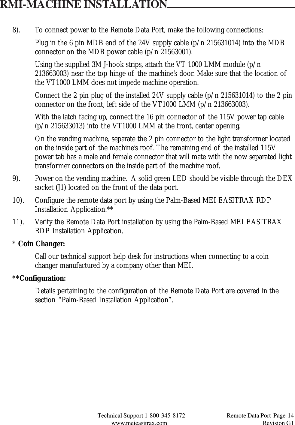 Technical Support 1-800-345-8172                                 Remote Data Port  Page-14www.meieasitrax.com                                                                       Revision G18). To connect power to the Remote Data Port, make the following connections:Plug in the 6 pin MDB end of the 24V supply cable (p/n 215631014) into the MDBconnector on the MDB power cable (p/n 21563001).Using the supplied 3M J-hook strips, attach the VT 1000 LMM module (p/n213663003) near the top hinge of the machine’s door. Make sure that the location ofthe VT1000 LMM does not impede machine operation.Connect the 2 pin plug of the installed 24V supply cable (p/n 215631014) to the 2 pinconnector on the front, left side of the VT1000 LMM (p/n 213663003).With the latch facing up, connect the 16 pin connector of the 115V power tap cable(p/n 215633013) into the VT1000 LMM at the front, center opening.On the vending machine, separate the 2 pin connector to the light transformer locatedon the inside part of the machine’s roof. The remaining end of the installed 115Vpower tab has a male and female connector that will mate with the now separated lighttransformer connectors on the inside part of the machine roof.9). Power on the vending machine.  A solid green LED should be visible through the DEXsocket (J1) located on the front of the data port.10). Configure the remote data port by using the Palm-Based MEI EASITRAX RDPInstallation Application.**11). Verify the Remote Data Port installation by using the Palm-Based MEI EASITRAXRDP Installation Application.* Coin Changer:Call our technical support help desk for instructions when connecting to a coinchanger manufactured by a company other than MEI.**Configuration:Details pertaining to the configuration of the Remote Data Port are covered in thesection “Palm-Based Installation Application”.RMI-MACHINE INSTALLATION