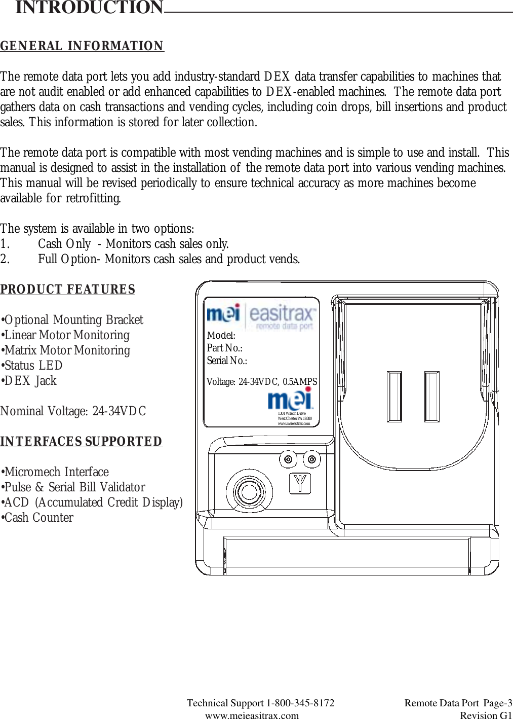 Technical Support 1-800-345-8172                                 Remote Data Port  Page-3www.meieasitrax.com                                                                       Revision G1INTRODUCTIONGENERAL INFORMATIONThe remote data port lets you add industry-standard DEX data transfer capabilities to machines thatare not audit enabled or add enhanced capabilities to DEX-enabled machines.  The remote data portgathers data on cash transactions and vending cycles, including coin drops, bill insertions and productsales. This information is stored for later collection.The remote data port is compatible with most vending machines and is simple to use and install.  Thismanual is designed to assist in the installation of the remote data port into various vending machines.This manual will be revised periodically to ensure technical accuracy as more machines becomeavailable for retrofitting.The system is available in two options:1. Cash Only  - Monitors cash sales only.2. Full Option- Monitors cash sales and product vends.PRODUCT FEATURES•Optional Mounting Bracket•Linear Motor Monitoring•Matrix Motor Monitoring•Status LED•DEX JackNominal Voltage: 24-34VDCINTERFACES SUPPORTED•Micromech Interface•Pulse &amp; Serial Bill Validator•ACD (Accumulated Credit Display)•Cash Counter1301 Wilson DriveWest Chester PA 19380www.meieasitrax.comModel:Part No.:Serial No.:Voltage: 24-34VDC, 0.5AMPS