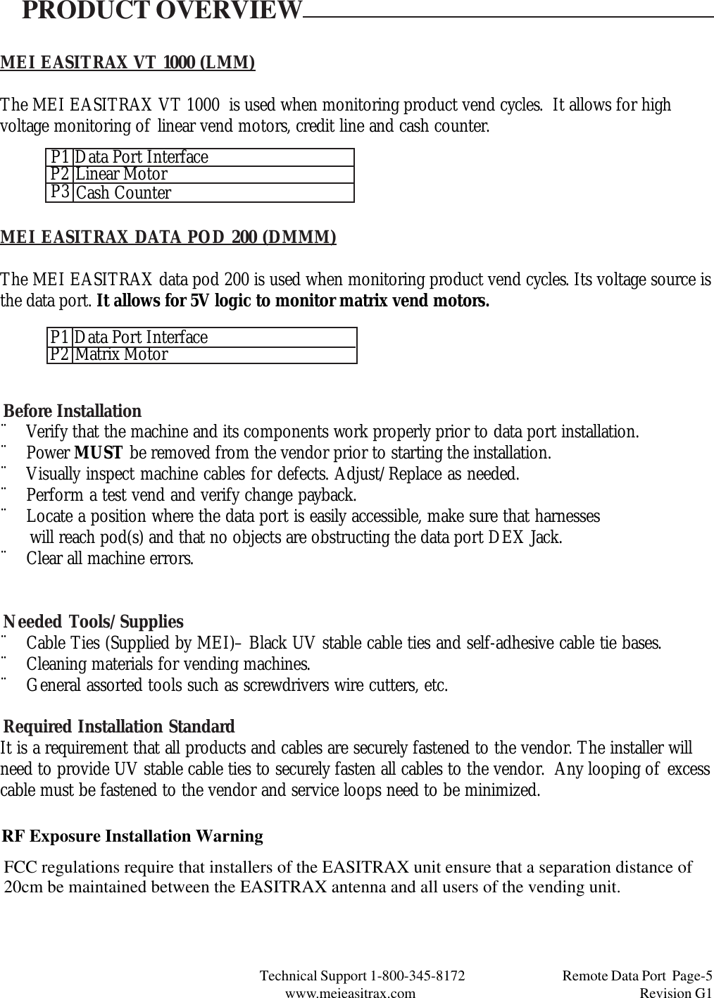 Technical Support 1-800-345-8172                                 Remote Data Port  Page-5www.meieasitrax.com                                                                       Revision G1MEI EASITRAX VT 1000 (LMM)The MEI EASITRAX VT 1000  is used when monitoring product vend cycles.  It allows for highvoltage monitoring of linear vend motors, credit line and cash counter.PRODUCT OVERVIEWMEI EASITRAX DATA POD 200 (DMMM)The MEI EASITRAX data pod 200 is used when monitoring product vend cycles. Its voltage source isthe data port. It allows for 5V logic to monitor matrix vend motors.Before Installation¨ Verify that the machine and its components work properly prior to data port installation.¨ Power MUST be removed from the vendor prior to starting the installation.¨ Visually inspect machine cables for defects. Adjust/Replace as needed.¨ Perform a test vend and verify change payback.¨ Locate a position where the data port is easily accessible, make sure that harnesses      will reach pod(s) and that no objects are obstructing the data port DEX Jack.¨ Clear all machine errors.Needed Tools/Supplies¨ Cable Ties (Supplied by MEI)– Black UV stable cable ties and self-adhesive cable tie bases.¨ Cleaning materials for vending machines.¨ General assorted tools such as screwdrivers wire cutters, etc.Required Installation StandardIt is a requirement that all products and cables are securely fastened to the vendor. The installer willneed to provide UV stable cable ties to securely fasten all cables to the vendor.  Any looping of excesscable must be fastened to the vendor and service loops need to be minimized.P1P3P2 Data Port InterfaceLinear MotorCash CounterP1P2 Data Port InterfaceMatrix MotorRF Exposure Installation WarningFCC regulations require that installers of the EASITRAX unit ensure that a separation distance of20cm be maintained between the EASITRAX antenna and all users of the vending unit.