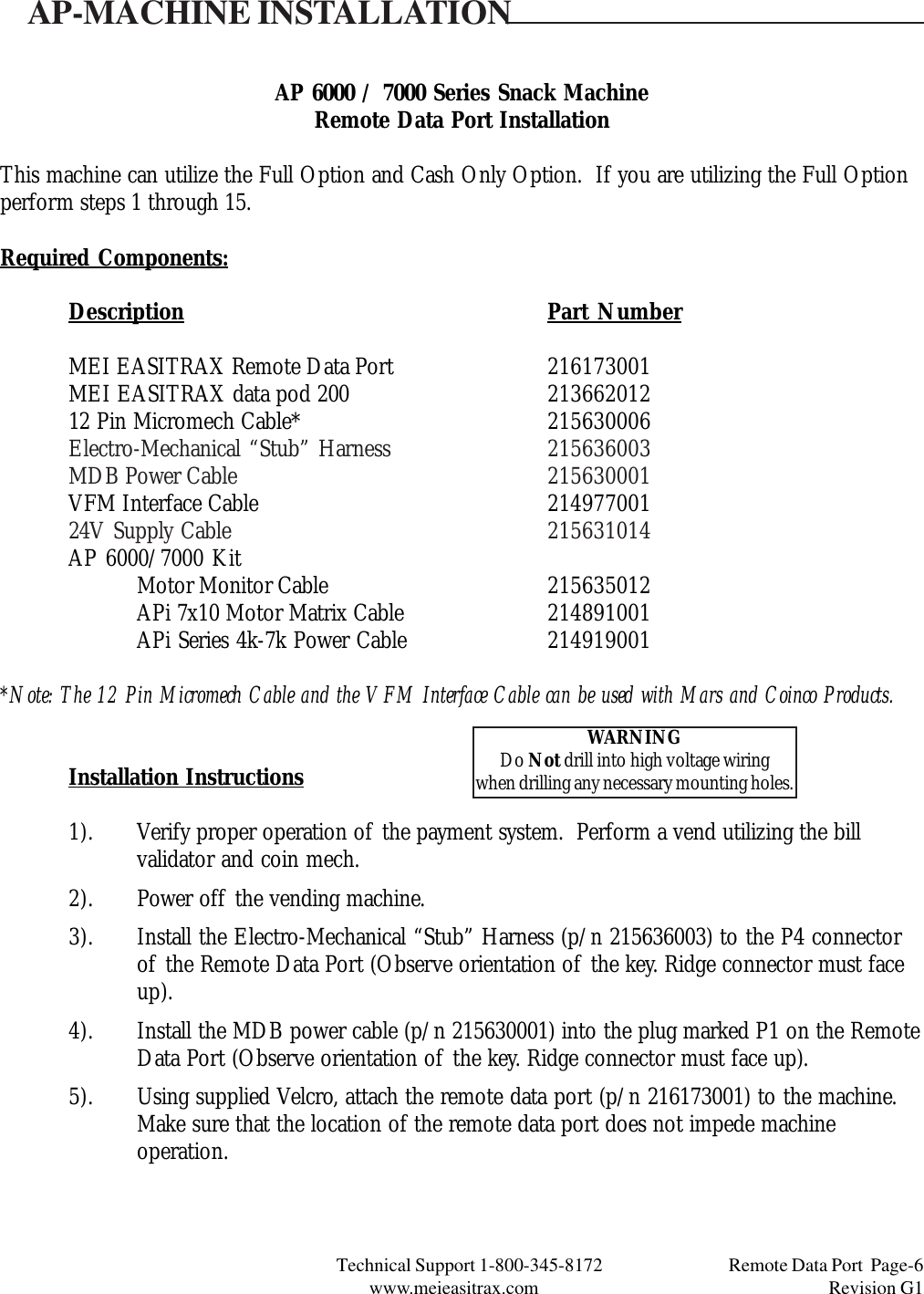 Technical Support 1-800-345-8172                                 Remote Data Port  Page-6www.meieasitrax.com                                                                       Revision G1AP 6000 / 7000 Series Snack MachineRemote Data Port InstallationThis machine can utilize the Full Option and Cash Only Option.  If you are utilizing the Full Optionperform steps 1 through 15.Required Components:Description Part NumberMEI EASITRAX Remote Data Port 216173001MEI EASITRAX data pod 200 21366201212 Pin Micromech Cable* 215630006Electro-Mechanical “Stub” Harness 215636003MDB Power Cable 215630001VFM Interface Cable 21497700124V Supply Cable 215631014AP 6000/7000 KitMotor Monitor Cable 215635012APi 7x10 Motor Matrix Cable 214891001APi Series 4k-7k Power Cable 214919001*Note: The 12 Pin Micromech Cable and the VFM Interface Cable can be used with Mars and Coinco Products.Installation Instructions1). Verify proper operation of the payment system.  Perform a vend utilizing the billvalidator and coin mech.2). Power off the vending machine.3). Install the Electro-Mechanical “Stub” Harness (p/n 215636003) to the P4 connectorof the Remote Data Port (Observe orientation of the key. Ridge connector must faceup).4). Install the MDB power cable (p/n 215630001) into the plug marked P1 on the RemoteData Port (Observe orientation of the key. Ridge connector must face up).5). Using supplied Velcro, attach the remote data port (p/n 216173001) to the machine.Make sure that the location of the remote data port does not impede machineoperation.AP-MACHINE INSTALLATIONWARNINGDo Not drill into high voltage wiringwhen drilling any necessary mounting holes.