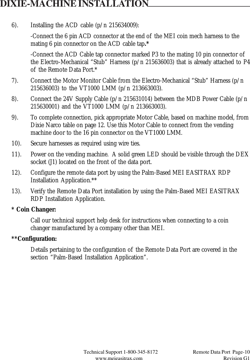 Technical Support 1-800-345-8172                                 Remote Data Port  Page-10www.meieasitrax.com                                                                       Revision G16). Installing the ACD cable (p/n 215634009):-Connect the 6 pin ACD connector at the end of the MEI coin mech harness to themating 6 pin connector on the ACD cable tap.*-Connect the ACD Cable tap connector marked P3 to the mating 10 pin connector ofthe Electro-Mechanical “Stub” Harness (p/n 215636003) that is already attached to P4of the Remote Data Port.*7). Connect the Motor Monitor Cable from the Electro-Mechanical “Stub” Harness (p/n215636003) to the VT1000 LMM (p/n 213663003).8). Connect the 24V Supply Cable (p/n 215631014) between the MDB Power Cable (p/n215630001) and the VT1000 LMM (p/n 213663003).9). To complete connection, pick appropriate Motor Cable, based on machine model, fromDixie Narco table on page 12. Use this Motor Cable to connect from the vendingmachine door to the 16 pin connector on the VT1000 LMM.10). Secure harnesses as required using wire ties.11). Power on the vending machine.  A solid green LED should be visible through the DEXsocket (J1) located on the front of the data port.12). Configure the remote data port by using the Palm-Based MEI EASITRAX RDPInstallation Application.**13). Verify the Remote Data Port installation by using the Palm-Based MEI EASITRAXRDP Installation Application.* Coin Changer:Call our technical support help desk for instructions when connecting to a coinchanger manufactured by a company other than MEI.**Configuration:Details pertaining to the configuration of the Remote Data Port are covered in thesection “Palm-Based Installation Application”.DIXIE-MACHINE INSTALLATION