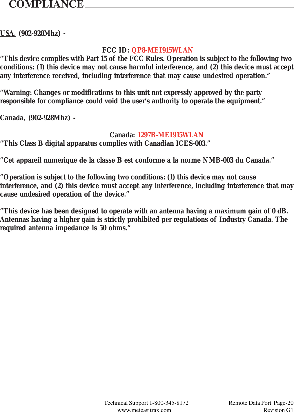 Technical Support 1-800-345-8172                                 Remote Data Port  Page-20www.meieasitrax.com                                                                       Revision G1USA, (902-928Mhz) -FCC ID: QP8-MEI915WLAN“This device complies with Part 15 of the FCC Rules. Operation is subject to the following twoconditions: (1) this device may not cause harmful interference, and (2) this device must acceptany interference received, including interference that may cause undesired operation.”“Warning: Changes or modifications to this unit not expressly approved by the partyresponsible for compliance could void the user’s authority to operate the equipment.”Canada, (902-928Mhz) -Canada: 1297B-MEI915WLAN“This Class B digital apparatus complies with Canadian ICES-003.”“Cet appareil numerique de la classe B est conforme a la norme NMB-003 du Canada.”“Operation is subject to the following two conditions: (1) this device may not causeinterference, and (2) this device must accept any interference, including interference that maycause undesired operation of the device.”“This device has been designed to operate with an antenna having a maximum gain of 0 dB.Antennas having a higher gain is strictly prohibited per regulations of Industry Canada. Therequired antenna impedance is 50 ohms.”COMPLIANCE