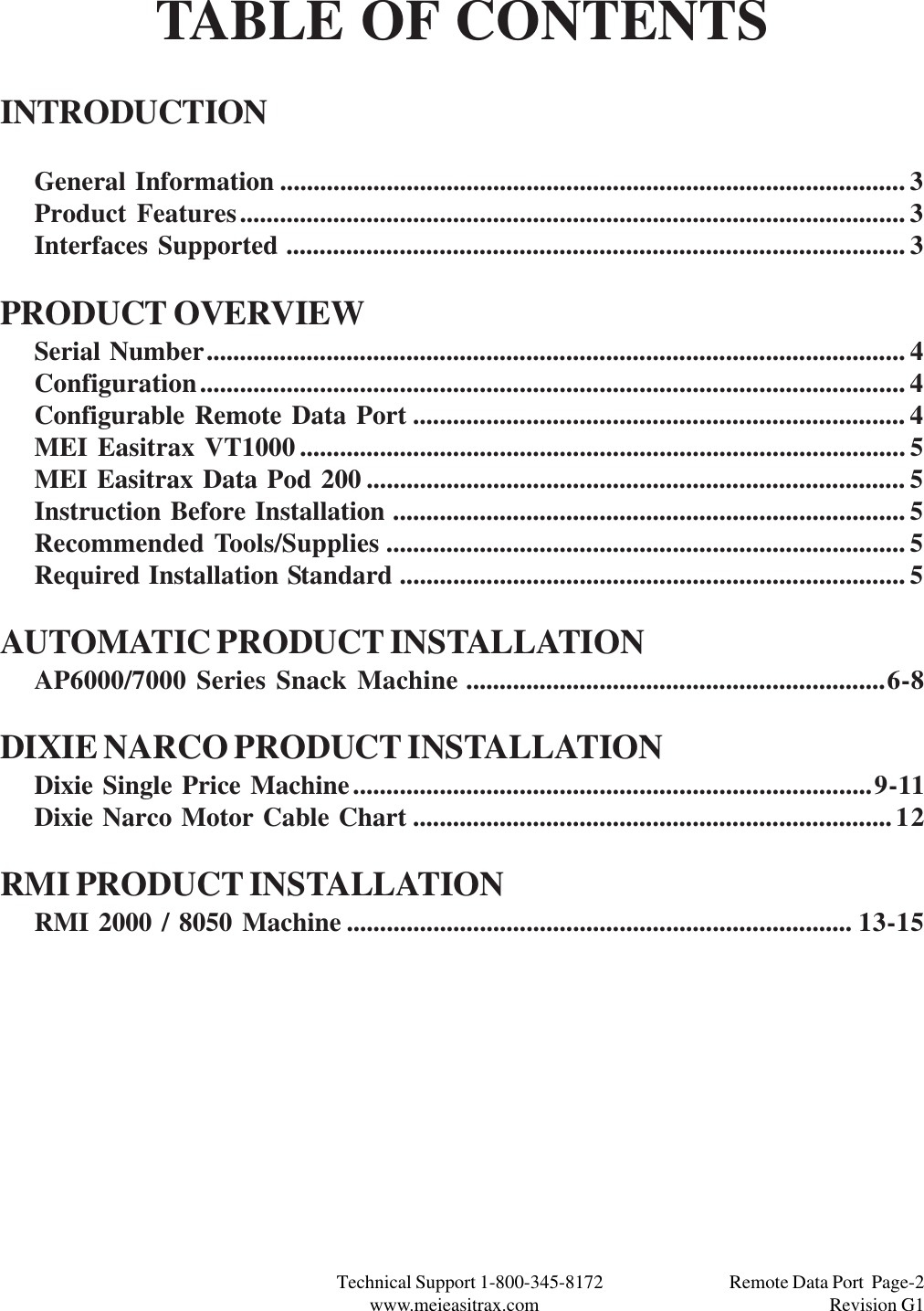 Technical Support 1-800-345-8172                                 Remote Data Port  Page-2www.meieasitrax.com                                                                       Revision G1TABLE OF CONTENTSINTRODUCTIONGeneral Information .............................................................................................. 3Product Features.................................................................................................... 3Interfaces Supported ............................................................................................. 3PRODUCT OVERVIEWSerial Number......................................................................................................... 4Configuration.......................................................................................................... 4Configurable Remote Data Port .......................................................................... 4MEI Easitrax VT1000........................................................................................... 5MEI Easitrax Data Pod 200 ................................................................................. 5Instruction Before Installation ............................................................................. 5Recommended Tools/Supplies .............................................................................. 5Required Installation Standard ............................................................................ 5AUTOMATIC PRODUCT INSTALLATIONAP6000/7000 Series Snack Machine ...............................................................6-8DIXIE NARCO PRODUCT INSTALLATIONDixie Single Price Machine..............................................................................9-11Dixie Narco Motor Cable Chart ........................................................................12RMI PRODUCT INSTALLATIONRMI 2000 / 8050 Machine ............................................................................ 13-15