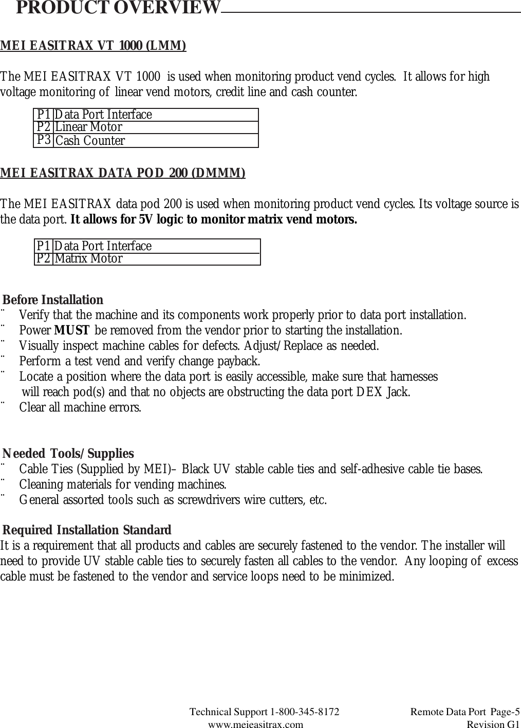 Technical Support 1-800-345-8172                                 Remote Data Port  Page-5www.meieasitrax.com                                                                       Revision G1MEI EASITRAX VT 1000 (LMM)The MEI EASITRAX VT 1000  is used when monitoring product vend cycles.  It allows for highvoltage monitoring of linear vend motors, credit line and cash counter.PRODUCT OVERVIEWMEI EASITRAX DATA POD 200 (DMMM)The MEI EASITRAX data pod 200 is used when monitoring product vend cycles. Its voltage source isthe data port. It allows for 5V logic to monitor matrix vend motors.Before Installation¨ Verify that the machine and its components work properly prior to data port installation.¨ Power MUST be removed from the vendor prior to starting the installation.¨ Visually inspect machine cables for defects. Adjust/Replace as needed.¨ Perform a test vend and verify change payback.¨ Locate a position where the data port is easily accessible, make sure that harnesses      will reach pod(s) and that no objects are obstructing the data port DEX Jack.¨ Clear all machine errors.Needed Tools/Supplies¨ Cable Ties (Supplied by MEI)– Black UV stable cable ties and self-adhesive cable tie bases.¨ Cleaning materials for vending machines.¨ General assorted tools such as screwdrivers wire cutters, etc.Required Installation StandardIt is a requirement that all products and cables are securely fastened to the vendor. The installer willneed to provide UV stable cable ties to securely fasten all cables to the vendor.  Any looping of excesscable must be fastened to the vendor and service loops need to be minimized.P1P3P2 Data Port InterfaceLinear MotorCash CounterP1P2 Data Port InterfaceMatrix Motor