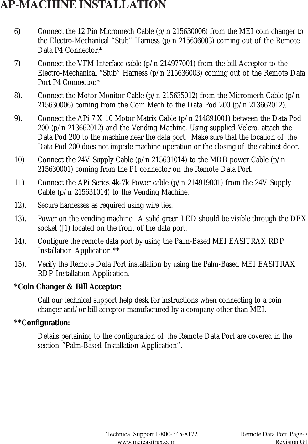 Technical Support 1-800-345-8172                                 Remote Data Port  Page-7www.meieasitrax.com                                                                       Revision G16) Connect the 12 Pin Micromech Cable (p/n 215630006) from the MEI coin changer tothe Electro-Mechanical “Stub” Harness (p/n 215636003) coming out of the RemoteData P4 Connector.*7) Connect the VFM Interface cable (p/n 214977001) from the bill Acceptor to theElectro-Mechanical “Stub” Harness (p/n 215636003) coming out of the Remote DataPort P4 Connector.*8). Connect the Motor Monitor Cable (p/n 215635012) from the Micromech Cable (p/n215630006) coming from the Coin Mech to the Data Pod 200 (p/n 213662012).9). Connect the APi 7 X 10 Motor Matrix Cable (p/n 214891001) between the Data Pod200 (p/n 213662012) and the Vending Machine. Using supplied Velcro, attach theData Pod 200 to the machine near the data port.  Make sure that the location of theData Pod 200 does not impede machine operation or the closing of the cabinet door.10) Connect the 24V Supply Cable (p/n 215631014) to the MDB power Cable (p/n215630001) coming from the P1 connector on the Remote Data Port.11) Connect the APi Series 4k-7k Power cable (p/n 214919001) from the 24V SupplyCable (p/n 215631014) to the Vending Machine.12). Secure harnesses as required using wire ties.13). Power on the vending machine.  A solid green LED should be visible through the DEXsocket (J1) located on the front of the data port.14). Configure the remote data port by using the Palm-Based MEI EASITRAX RDPInstallation Application.**15). Verify the Remote Data Port installation by using the Palm-Based MEI EASITRAXRDP Installation Application.*Coin Changer &amp; Bill Acceptor:Call our technical support help desk for instructions when connecting to a coinchanger and/or bill acceptor manufactured by a company other than MEI.**Configuration:Details pertaining to the configuration of the Remote Data Port are covered in thesection “Palm-Based Installation Application”.AP-MACHINE INSTALLATION