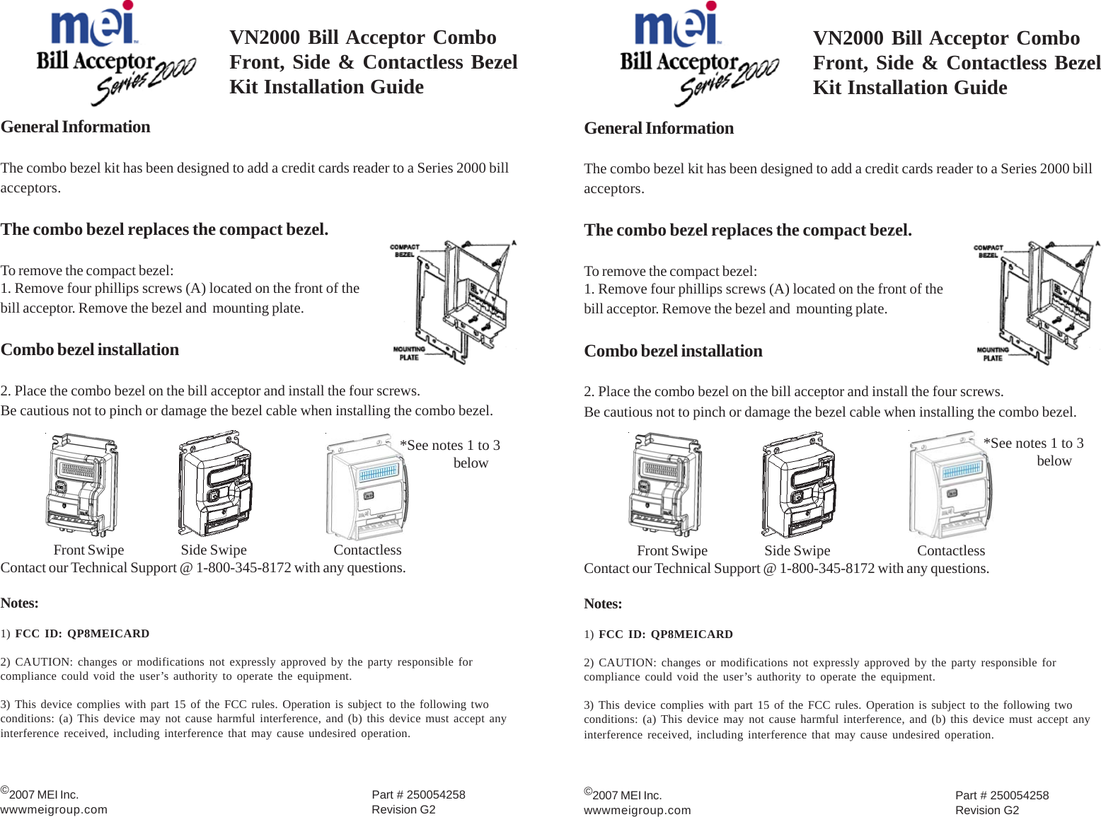 VN2000 Bill Acceptor ComboFront, Side &amp; Contactless BezelKit Installation GuideGeneral InformationThe combo bezel kit has been designed to add a credit cards reader to a Series 2000 billacceptors.The combo bezel replaces the compact bezel.To remove the compact bezel:1. Remove four phillips screws (A) located on the front of thebill acceptor. Remove the bezel and  mounting plate.Combo bezel installation2. Place the combo bezel on the bill acceptor and install the four screws.Be cautious not to pinch or damage the bezel cable when installing the combo bezel.Front Swipe        Side Swipe     ContactlessContact our Technical Support @ 1-800-345-8172 with any questions.Notes:1) FCC ID: QP8MEICARD2) CAUTION: changes or modifications not expressly approved by the party responsible forcompliance could void the user’s authority to operate the equipment.3) This device complies with part 15 of the FCC rules. Operation is subject to the following twoconditions: (a) This device may not cause harmful interference, and (b) this device must accept anyinterference received, including interference that may cause undesired operation.©2007 MEI Inc. Part # 250054258wwwmeigroup.com Revision G2*See notes 1 to 3belowVN2000 Bill Acceptor ComboFront, Side &amp; Contactless BezelKit Installation GuideGeneral InformationThe combo bezel kit has been designed to add a credit cards reader to a Series 2000 billacceptors.The combo bezel replaces the compact bezel.To remove the compact bezel:1. Remove four phillips screws (A) located on the front of thebill acceptor. Remove the bezel and  mounting plate.Combo bezel installation2. Place the combo bezel on the bill acceptor and install the four screws.Be cautious not to pinch or damage the bezel cable when installing the combo bezel.Front Swipe        Side Swipe     ContactlessContact our Technical Support @ 1-800-345-8172 with any questions.Notes:1) FCC ID: QP8MEICARD2) CAUTION: changes or modifications not expressly approved by the party responsible forcompliance could void the user’s authority to operate the equipment.3) This device complies with part 15 of the FCC rules. Operation is subject to the following twoconditions: (a) This device may not cause harmful interference, and (b) this device must accept anyinterference received, including interference that may cause undesired operation.©2007 MEI Inc. Part # 250054258wwwmeigroup.com Revision G2*See notes 1 to 3below