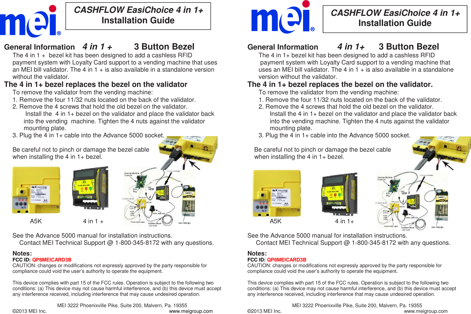 CASHFLOW EasiChoice 4 in 1+Installation GuideCASHFLOW EasiChoice 4 in 1+Installation GuideGeneral Information 4 in 1 + 3 Button BezelThe 4 in 1 + bezel kit has been designed to add a cashless RFIDpayment system with Loyalty Card support to a vending machine that usesan MEI bill validator. The 4 in 1 + is also available in a standalone versionwithout the validator.The 4 in 1+ bezel replaces the bezel on the validatorTo remove the validator from the vending machine:1. Remove the four 11/32 nuts located on the back of the validator.2. Remove the 4 screws that hold the old bezel on the validator.Install the 4 in 1+ bezel on the validator and place the validator backinto the vending machine. Tighten the 4 nuts against the validatormounting plate.3. Plug the 4 in 1+ cable into the Advance 5000 socket.Be careful not to pinch or damage the bezel cablewhen installing the 4 in 1+ bezel.A5K 4 in 1 +See the Advance 5000 manual for installation instructions.Contact MEI Technical Support @ 1-800-345-8172 with any questions.Notes:FCC ID: QP8MEICARD3BCAUTION: changes or modifications not expressly approved by the party responsible forcompliance could void the user’s authority to operate the equipment.This device complies with part 15 of the FCC rules. Operation is subject to the following twoconditions: (a) This device may not cause harmful interference, and (b) this device must acceptany interference received, including interference that may cause undesired operation.MEI 3222 Phoenixville Pike, Suite 200, Malvern, Pa. 19355©2013 MEI Inc. www.meigroup.comGeneral Information 4 in 1+ 3 Button BezelThe 4 in 1+ bezel kit has been designed to add a cashless RFIDpayment system with Loyalty Card support to a vending machine thatuses an MEI bill validator. The 4 in 1 + is also available in a standaloneversion without the validator.The 4 in 1+ bezel replaces the bezel on the validator.To remove the validator from the vending machine:1. Remove the four 11/32 nuts located on the back of the validator.2. Remove the 4 screws that hold the old bezel on the validator.Install the 4 in 1+ bezel on the validator and place the validator backinto the vending machine. Tighten the 4 nuts against the validatormounting plate.3. Plug the 4 in 1+ cable into the Advance 5000 socket.Be careful not to pinch or damage the bezel cablewhen installing the 4 in 1+ bezel.A5K 4 in 1+See the Advance 5000 manual for installation instructions.Contact MEI Technical Support @ 1-800-345-8172 with any questions.Notes:FCC ID: QP8MEICARD3BCAUTION: changes or modifications not expressly approved by the party responsible forcompliance could void the user’s authority to operate the equipment.This device complies with part 15 of the FCC rules. Operation is subject to the following twoconditions: (a) This device may not cause harmful interference, and (b) this device must acceptany interference received, including interference that may cause undesired operation.MEI 3222 Phoenixville Pike, Suite 200, Malvern, Pa. 19355©2013 MEI Inc. www.meigroup.com