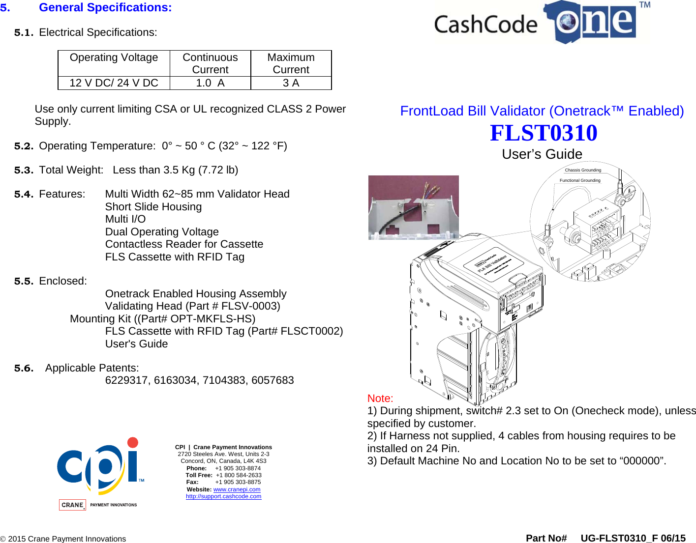      2015 Crane Payment Innovations Part No#     UG-FLST0310_F 06/15  Functional GroundingChassis Grounding5. General Specifications:  5.1. Electrical Specifications:  Operating Voltage  Continuous Current  Maximum  Current 12 V DC/ 24 V DC  1.0  A  3 A   Use only current limiting CSA or UL recognized CLASS 2 Power Supply.  5.2. Operating Temperature:  0° ~ 50 ° C (32° ~ 122 °F)  5.3. Total Weight:   Less than 3.5 Kg (7.72 lb)  5.4. Features:     Multi Width 62~85 mm Validator Head           Short Slide Housing Multi I/O         Dual Operating Voltage         Contactless Reader for Cassette         FLS Cassette with RFID Tag  5.5. Enclosed:   Onetrack Enabled Housing Assembly    Validating Head (Part # FLSV-0003)      Mounting Kit ((Part# OPT-MKFLS-HS) FLS Cassette with RFID Tag (Part# FLSCT0002) User&apos;s Guide             5.6.   Applicable Patents: 6229317, 6163034, 7104383, 6057683       CPI  |  Crane Payment Innovations 2720 Steeles Ave. West, Units 2-3 Concord, ON, Canada, L4K 4S3  Phone:     +1 905 303-8874  Toll Free:  +1 800 584-2633 Fax:          +1 905 303-8875 Website: www.cranepi.com http://support.cashcode.com     FrontLoad Bill Validator (Onetrack™ Enabled)  FLST0310 User’s Guide                Note:  1) During shipment, switch# 2.3 set to On (Onecheck mode), unless specified by customer. 2) If Harness not supplied, 4 cables from housing requires to be installed on 24 Pin. 3) Default Machine No and Location No to be set to “000000”.