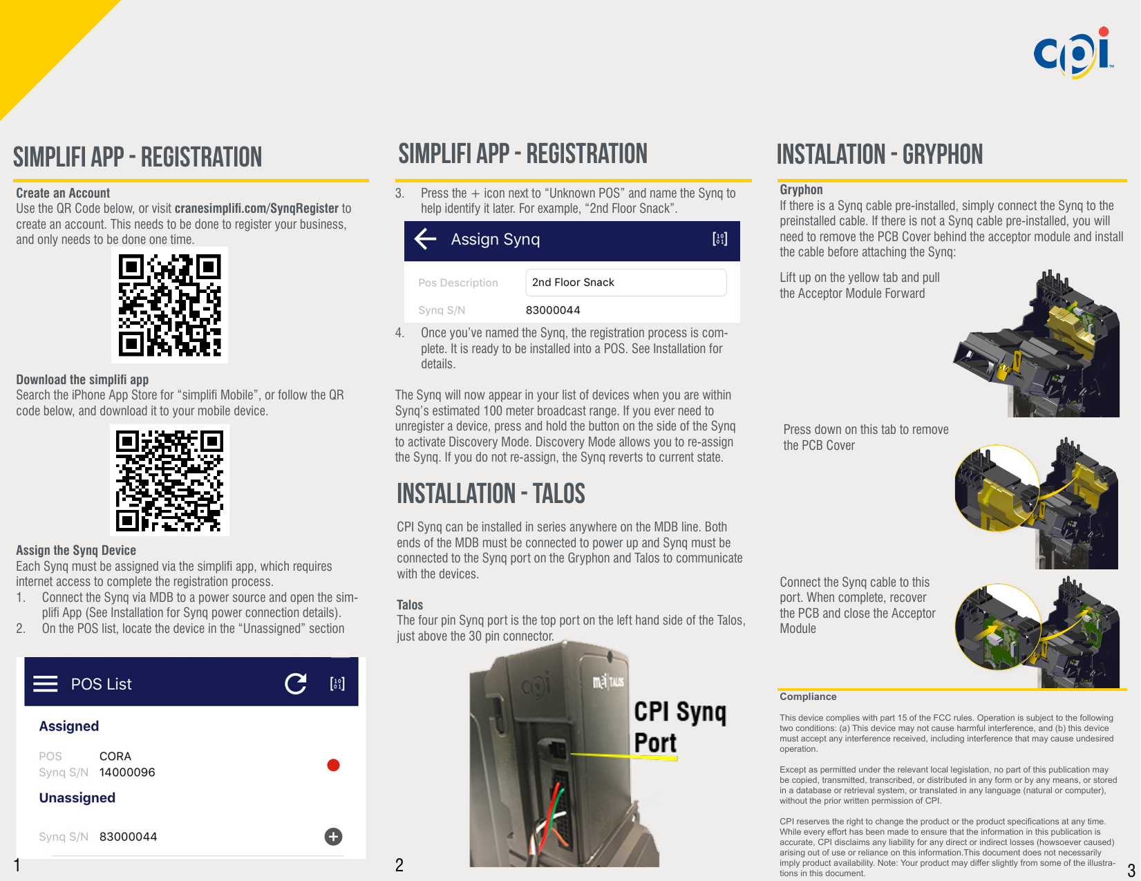 GryphonIf there is a Synq cable pre-installed, simply connect the Synq to the preinstalled cable. If there is not a Synq cable pre-installed, you will need to remove the PCB Cover behind the acceptor module and install the cable before attaching the Synq:Create an Account Use the QR Code below, or visit cranesimpli.com/SynqRegister to create an account. This needs to be done to register your business, and only needs to be done one time.  Download the simpli appSearch the iPhone App Store for “simpli Mobile”, or follow the QR code below, and download it to your mobile device.Assign the Synq DeviceEach Synq must be assigned via the simpli app, which requires internet access to complete the registration process. 1.  Connect the Synq via MDB to a power source and open the sim-pli App (See Installation for Synq power connection details).2.  On the POS list, locate the device in the “Unassigned” sectionLift up on the yellow tab and pull the Acceptor Module ForwardPress down on this tab to remove the PCB CoverConnect the Synq cable to this port. When complete, recover the PCB and close the Acceptor ModuleCPI Synq can be installed in series anywhere on the MDB line. Both ends of the MDB must be connected to power up and Synq must be connected to the Synq port on the Gryphon and Talos to communicate with the devices.TalosThe four pin Synq port is the top port on the left hand side of the Talos, just above the 30 pin connector.3.  Press the + icon next to “Unknown POS” and name the Synq to help identify it later. For example, “2nd Floor Snack”.        4.  Once you’ve named the Synq, the registration process is com-plete. It is ready to be installed into a POS. See Installation for details.The Synq will now appear in your list of devices when you are within Synq’s estimated 100 meter broadcast range. If you ever need to unregister a device, press and hold the button on the side of the Synq to activate Discovery Mode. Discovery Mode allows you to re-assign the Synq. If you do not re-assign, the Synq reverts to current state. ComplianceThis device complies with part 15 of the FCC rules. Operation is subject to the following two conditions: (a) This device may not cause harmful interference, and (b) this device must accept any interference received, including interference that may cause undesired operation.Except as permitted under the relevant local legislation, no part of this publication may be copied, transmitted, transcribed, or distributed in any form or by any means, or stored in a database or retrieval system, or translated in any language (natural or computer), without the prior written permission of CPI.CPI reserves the right to change the product or the product specications at any time. While every effort has been made to ensure that the information in this publication is accurate, CPI disclaims any liability for any direct or indirect losses (howsoever caused) arising out of use or reliance on this information.This document does not necessarily imply product availability. Note: Your product may differ slightly from some of the illustra-tions in this document.Simplifi App - Registration Instalation - Gryphon Installation - TalosSimplifi App - Registration1 2 3