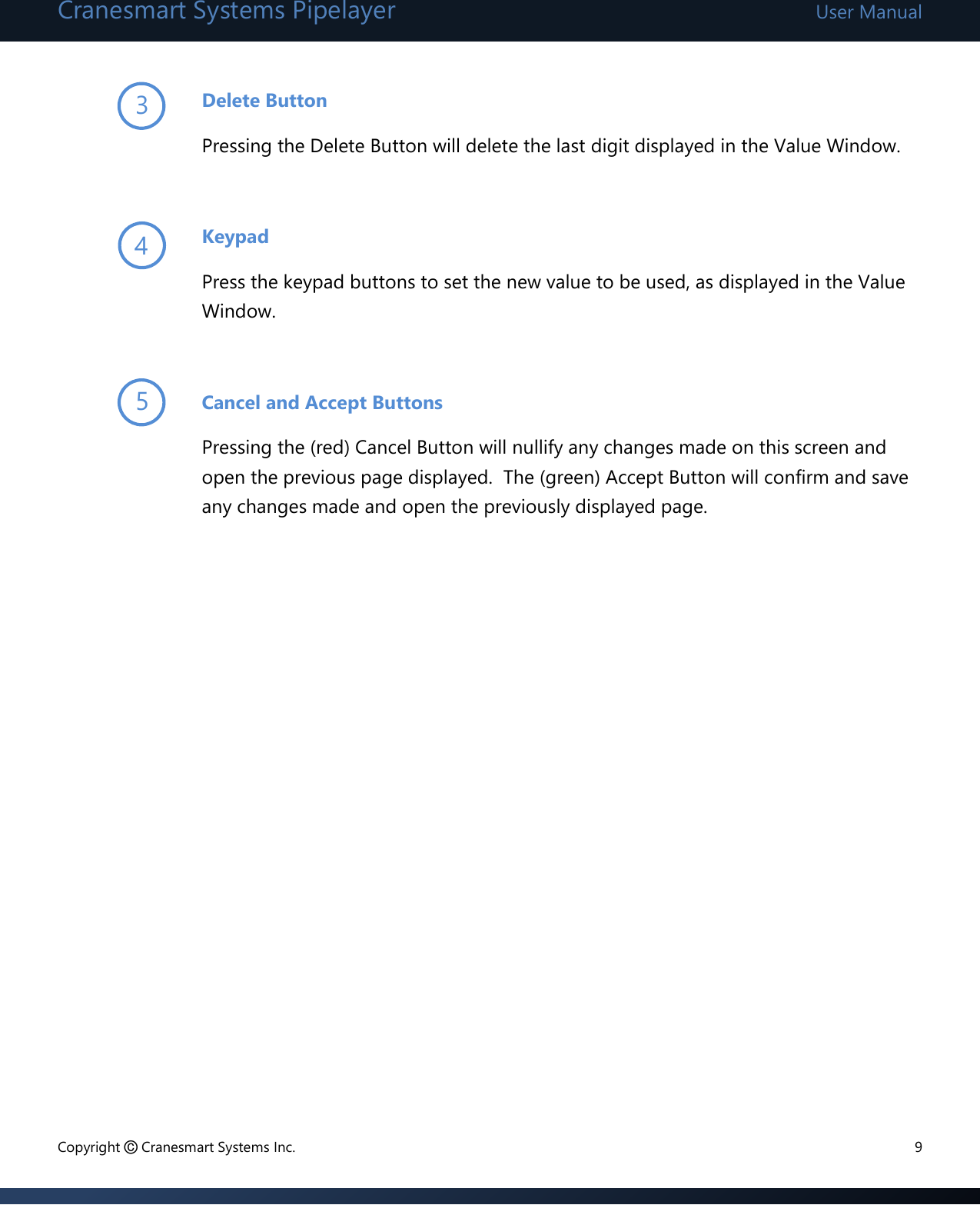 Cranesmart Systems Pipelayer User Manual Copyright © Cranesmart Systems Inc.  9  Delete Button Pressing the Delete Button will delete the last digit displayed in the Value Window.  Keypad Press the keypad buttons to set the new value to be used, as displayed in the Value Window.  Cancel and Accept Buttons Pressing the (red) Cancel Button will nullify any changes made on this screen and open the previous page displayed.  The (green) Accept Button will confirm and save any changes made and open the previously displayed page.                  3 4 5 
