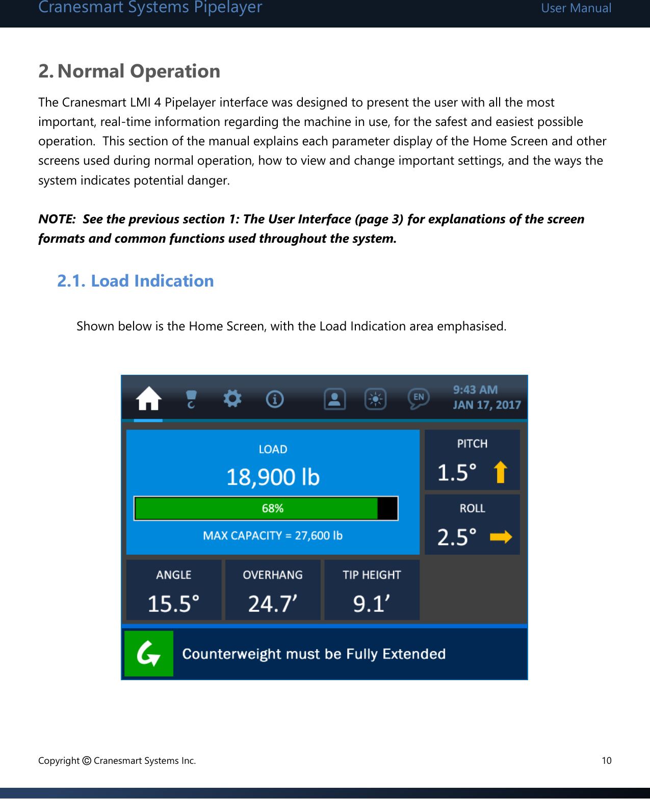 Cranesmart Systems Pipelayer User Manual Copyright © Cranesmart Systems Inc.  10  2. Normal Operation The Cranesmart LMI 4 Pipelayer interface was designed to present the user with all the most important, real-time information regarding the machine in use, for the safest and easiest possible operation.  This section of the manual explains each parameter display of the Home Screen and other screens used during normal operation, how to view and change important settings, and the ways the system indicates potential danger.    NOTE:  See the previous section 1: The User Interface (page 3) for explanations of the screen formats and common functions used throughout the system.       2.1. Load Indication  Shown below is the Home Screen, with the Load Indication area emphasised.                