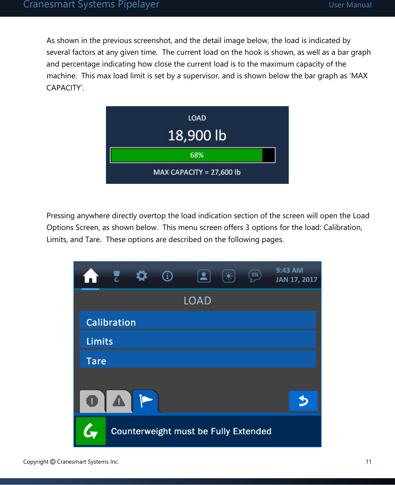 Cranesmart Systems Pipelayer User Manual Copyright © Cranesmart Systems Inc.  11  As shown in the previous screenshot, and the detail image below, the load is indicated by several factors at any given time.  The current load on the hook is shown, as well as a bar graph and percentage indicating how close the current load is to the maximum capacity of the machine.  This max load limit is set by a supervisor, and is shown below the bar graph as ‘MAX CAPACITY’.         Pressing anywhere directly overtop the load indication section of the screen will open the Load Options Screen, as shown below.  This menu screen offers 3 options for the load: Calibration, Limits, and Tare.  These options are described on the following pages.              