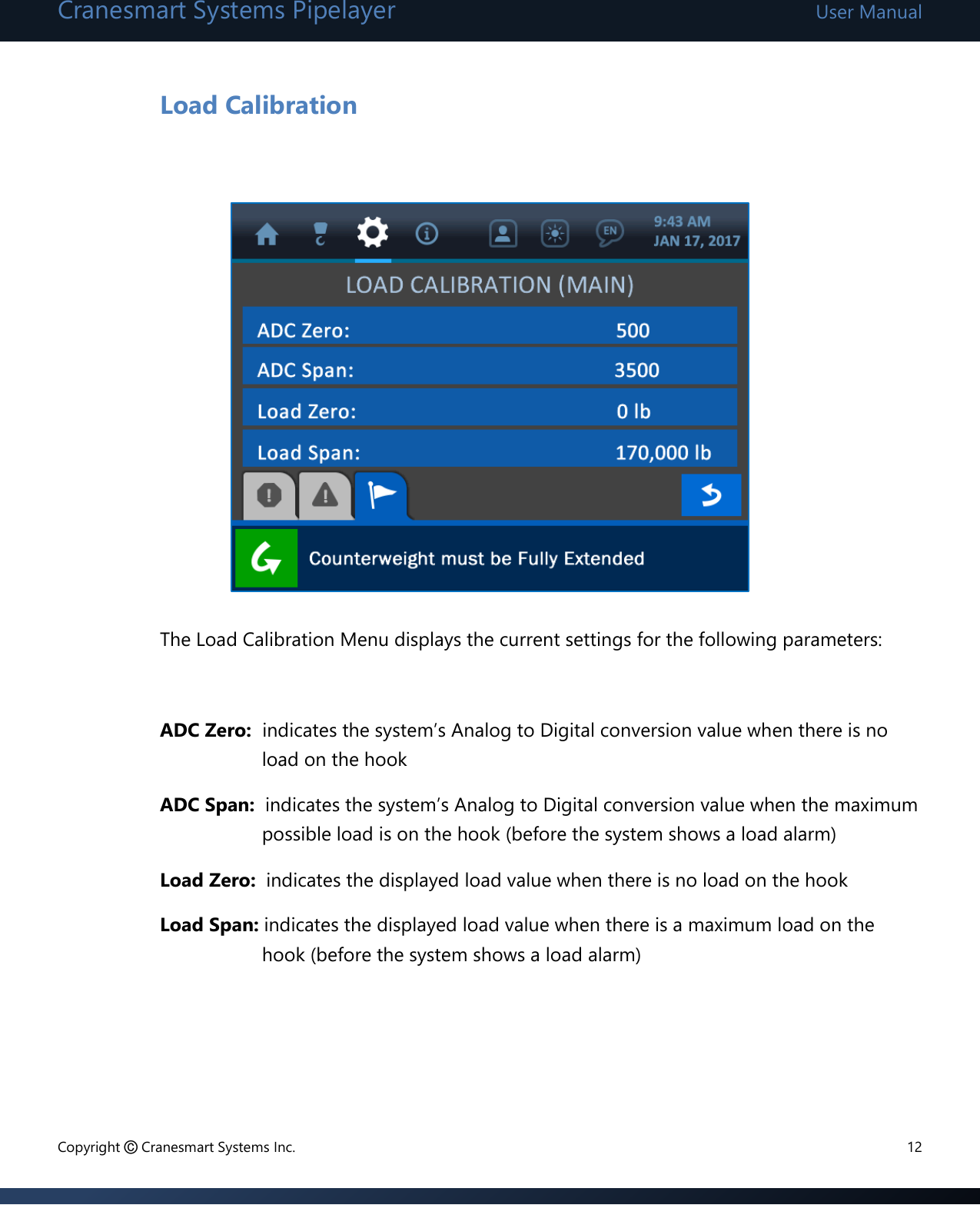 Cranesmart Systems Pipelayer User Manual Copyright © Cranesmart Systems Inc.  12  Load Calibration            The Load Calibration Menu displays the current settings for the following parameters:   ADC Zero:  indicates the system’s Analog to Digital conversion value when there is no load on the hook ADC Span:  indicates the system’s Analog to Digital conversion value when the maximum possible load is on the hook (before the system shows a load alarm) Load Zero:  indicates the displayed load value when there is no load on the hook Load Span: indicates the displayed load value when there is a maximum load on the hook (before the system shows a load alarm)    