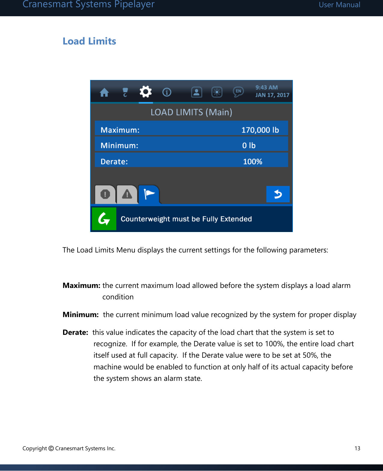 Cranesmart Systems Pipelayer User Manual Copyright © Cranesmart Systems Inc.  13  Load Limits                 The Load Limits Menu displays the current settings for the following parameters:    Maximum: the current maximum load allowed before the system displays a load alarm condition Minimum:  the current minimum load value recognized by the system for proper display Derate:  this value indicates the capacity of the load chart that the system is set to recognize.  If for example, the Derate value is set to 100%, the entire load chart itself used at full capacity.  If the Derate value were to be set at 50%, the machine would be enabled to function at only half of its actual capacity before the system shows an alarm state.     