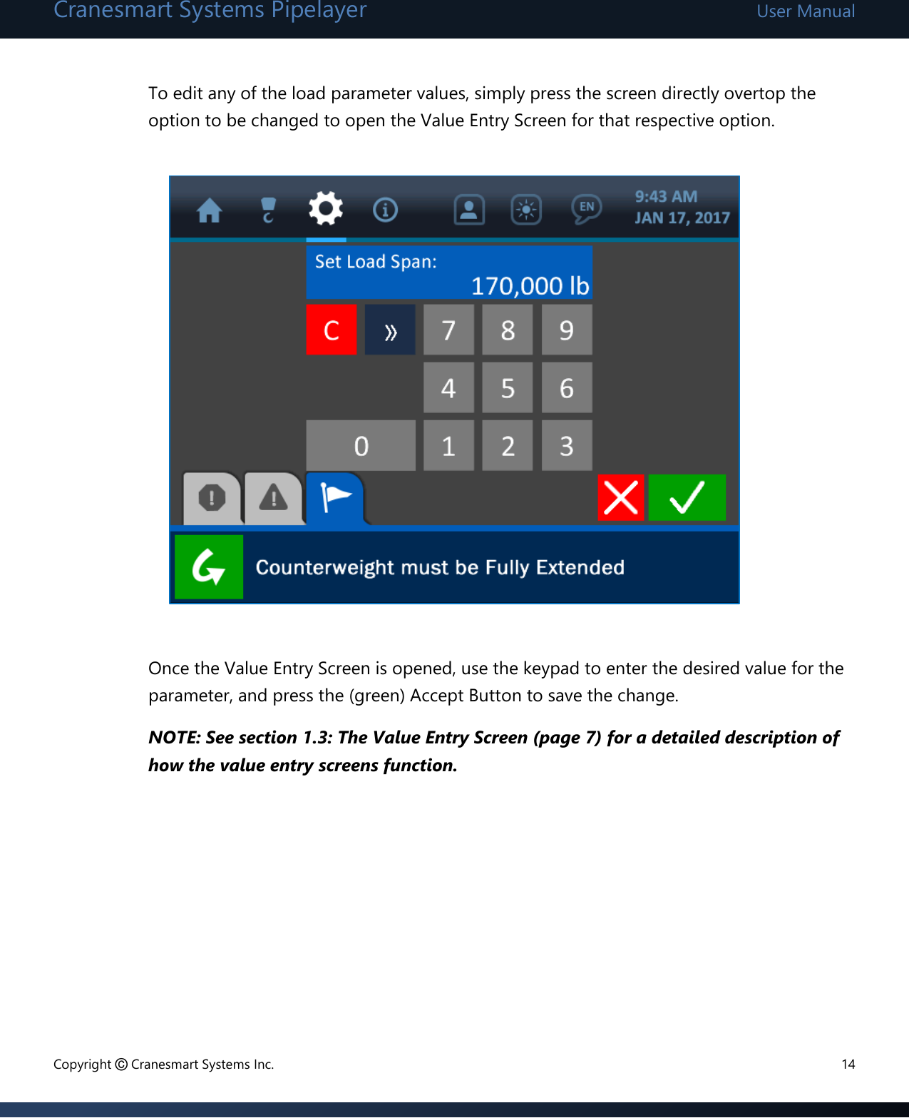 Cranesmart Systems Pipelayer User Manual Copyright © Cranesmart Systems Inc.  14  To edit any of the load parameter values, simply press the screen directly overtop the option to be changed to open the Value Entry Screen for that respective option.               Once the Value Entry Screen is opened, use the keypad to enter the desired value for the parameter, and press the (green) Accept Button to save the change.   NOTE: See section 1.3: The Value Entry Screen (page 7) for a detailed description of how the value entry screens function.         