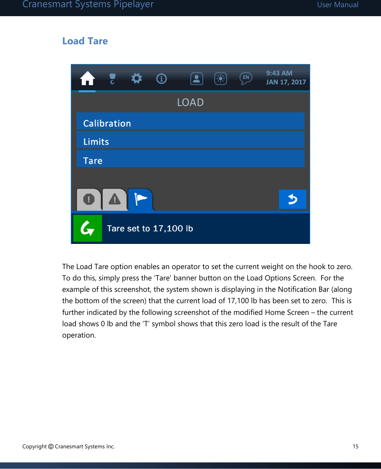 Cranesmart Systems Pipelayer User Manual Copyright © Cranesmart Systems Inc.  15  Load Tare             The Load Tare option enables an operator to set the current weight on the hook to zero.  To do this, simply press the ‘Tare’ banner button on the Load Options Screen.  For the example of this screenshot, the system shown is displaying in the Notification Bar (along the bottom of the screen) that the current load of 17,100 lb has been set to zero.  This is further indicated by the following screenshot of the modified Home Screen – the current load shows 0 lb and the ‘T’ symbol shows that this zero load is the result of the Tare operation.      