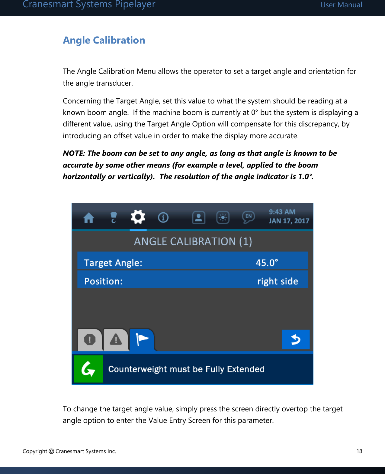 Cranesmart Systems Pipelayer User Manual Copyright © Cranesmart Systems Inc.  18  Angle Calibration  The Angle Calibration Menu allows the operator to set a target angle and orientation for the angle transducer.     Concerning the Target Angle, set this value to what the system should be reading at a known boom angle.  If the machine boom is currently at 0° but the system is displaying a different value, using the Target Angle Option will compensate for this discrepancy, by introducing an offset value in order to make the display more accurate.     NOTE: The boom can be set to any angle, as long as that angle is known to be accurate by some other means (for example a level, applied to the boom horizontally or vertically).  The resolution of the angle indicator is 1.0°.               To change the target angle value, simply press the screen directly overtop the target angle option to enter the Value Entry Screen for this parameter.  