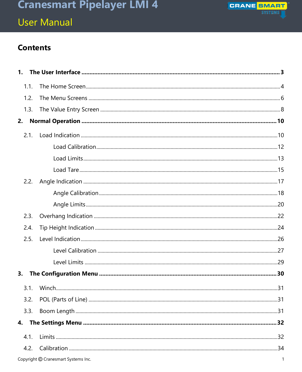 Copyright © Cranesmart Systems Inc.  1  Cranesmart Pipelayer LMI 4  User Manual Contents  1. The User Interface ............................................................................................................................ 3 1.1. The Home Screen ..................................................................................................................................................... 4 1.2. The Menu Screens ................................................................................................................................................... 6 1.3. The Value Entry Screen .......................................................................................................................................... 8 2. Normal Operation .......................................................................................................................... 10 2.1. Load Indication ....................................................................................................................................................... 10 Load Calibration ........................................................................................................................................... 12 Load Limits ..................................................................................................................................................... 13 Load Tare ........................................................................................................................................................ 15 2.2. Angle Indication ..................................................................................................................................................... 17 Angle Calibration ......................................................................................................................................... 18 Angle Limits ................................................................................................................................................... 20 2.3. Overhang Indication ............................................................................................................................................. 22 2.4. Tip Height Indication ............................................................................................................................................ 24 2.5. Level Indication ....................................................................................................................................................... 26 Level Calibration .......................................................................................................................................... 27 Level Limits .................................................................................................................................................... 29 3. The Configuration Menu ............................................................................................................... 30 3.1. Winch .......................................................................................................................................................................... 31 3.2. POL (Parts of Line) ................................................................................................................................................. 31 3.3. Boom Length ........................................................................................................................................................... 31 4. The Settings Menu ......................................................................................................................... 32 4.1. Limits .......................................................................................................................................................................... 32 4.2. Calibration ................................................................................................................................................................ 34 