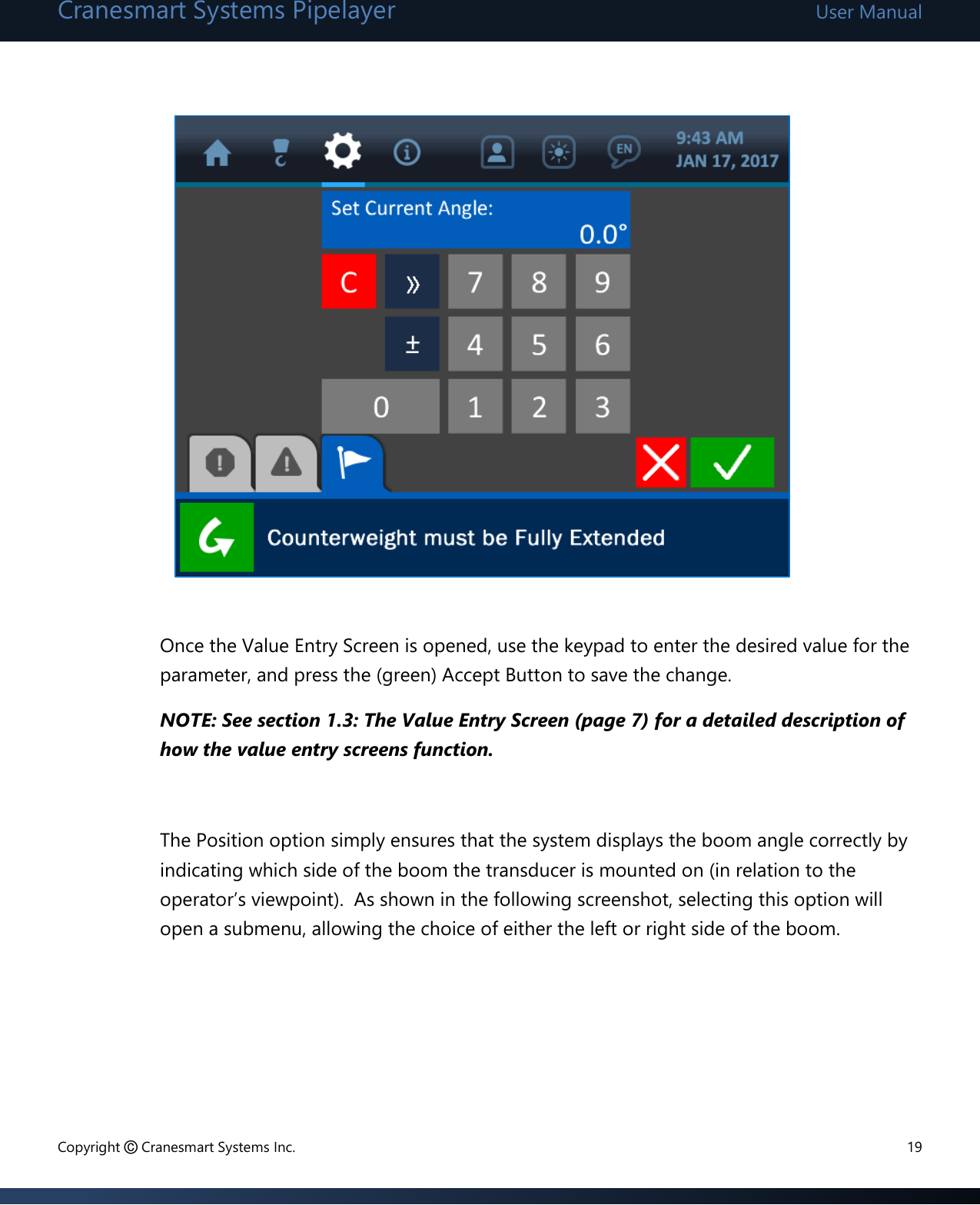 Cranesmart Systems Pipelayer User Manual Copyright © Cranesmart Systems Inc.  19              Once the Value Entry Screen is opened, use the keypad to enter the desired value for the parameter, and press the (green) Accept Button to save the change.   NOTE: See section 1.3: The Value Entry Screen (page 7) for a detailed description of how the value entry screens function.    The Position option simply ensures that the system displays the boom angle correctly by indicating which side of the boom the transducer is mounted on (in relation to the operator’s viewpoint).  As shown in the following screenshot, selecting this option will open a submenu, allowing the choice of either the left or right side of the boom.       