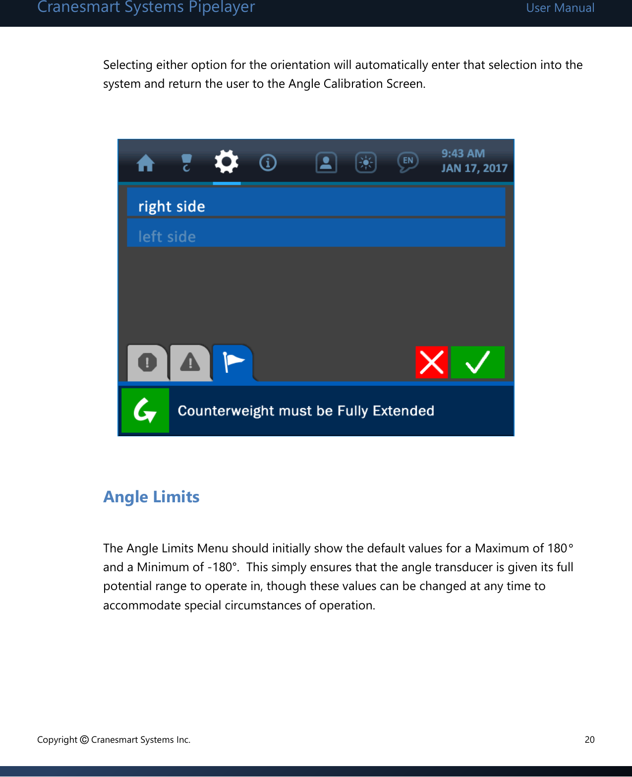 Cranesmart Systems Pipelayer User Manual Copyright © Cranesmart Systems Inc.  20  Selecting either option for the orientation will automatically enter that selection into the system and return the user to the Angle Calibration Screen.              Angle Limits  The Angle Limits Menu should initially show the default values for a Maximum of 180° and a Minimum of -180°.  This simply ensures that the angle transducer is given its full potential range to operate in, though these values can be changed at any time to accommodate special circumstances of operation.       