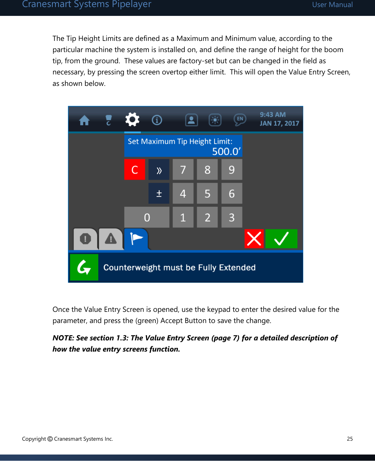 Cranesmart Systems Pipelayer User Manual Copyright © Cranesmart Systems Inc.  25  The Tip Height Limits are defined as a Maximum and Minimum value, according to the particular machine the system is installed on, and define the range of height for the boom tip, from the ground.  These values are factory-set but can be changed in the field as necessary, by pressing the screen overtop either limit.  This will open the Value Entry Screen, as shown below.               Once the Value Entry Screen is opened, use the keypad to enter the desired value for the parameter, and press the (green) Accept Button to save the change.   NOTE: See section 1.3: The Value Entry Screen (page 7) for a detailed description of how the value entry screens function.       