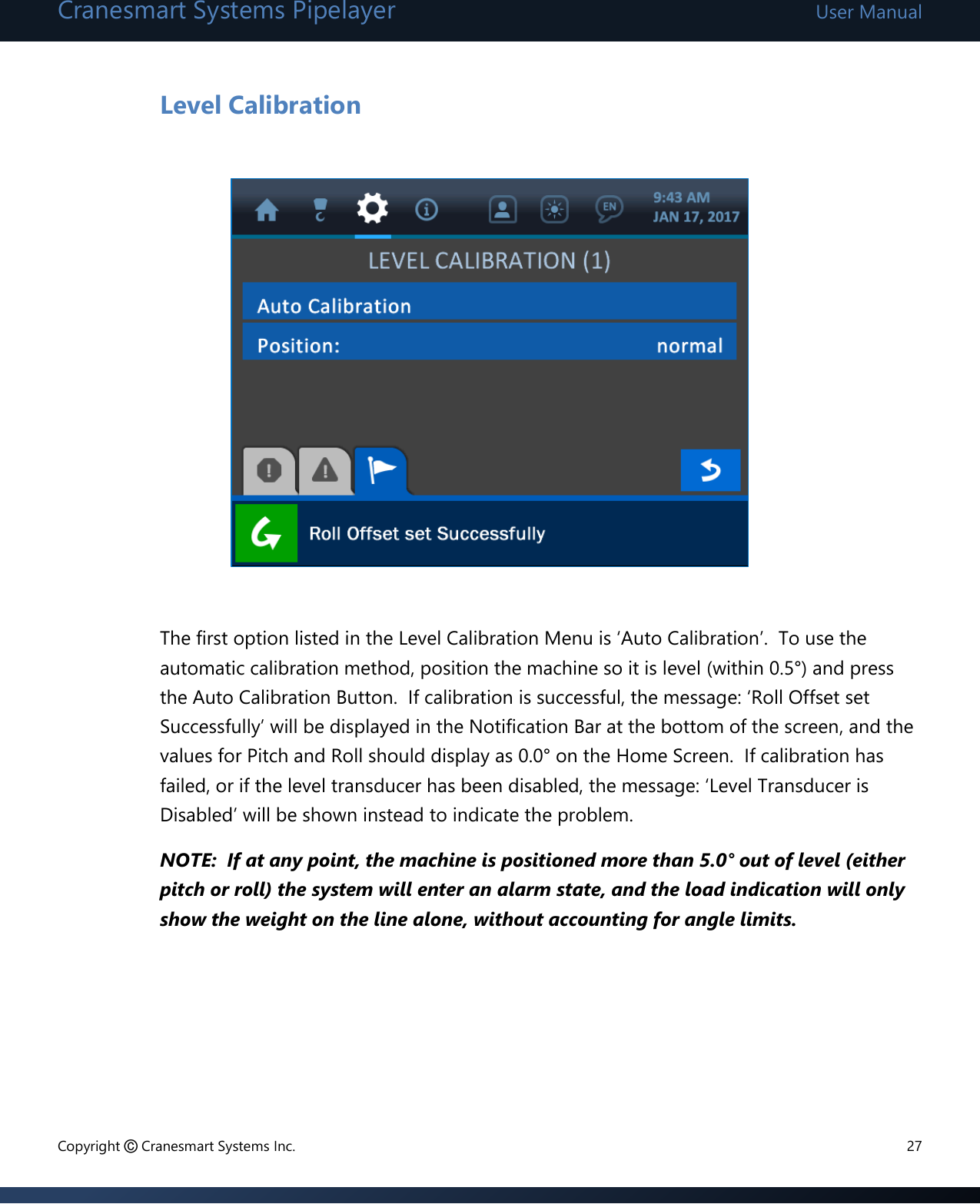 Cranesmart Systems Pipelayer User Manual Copyright © Cranesmart Systems Inc.  27  Level Calibration            The first option listed in the Level Calibration Menu is ‘Auto Calibration’.  To use the automatic calibration method, position the machine so it is level (within 0.5°) and press the Auto Calibration Button.  If calibration is successful, the message: ‘Roll Offset set Successfully’ will be displayed in the Notification Bar at the bottom of the screen, and the values for Pitch and Roll should display as 0.0° on the Home Screen.  If calibration has failed, or if the level transducer has been disabled, the message: ‘Level Transducer is Disabled’ will be shown instead to indicate the problem.     NOTE:  If at any point, the machine is positioned more than 5.0° out of level (either pitch or roll) the system will enter an alarm state, and the load indication will only show the weight on the line alone, without accounting for angle limits.       