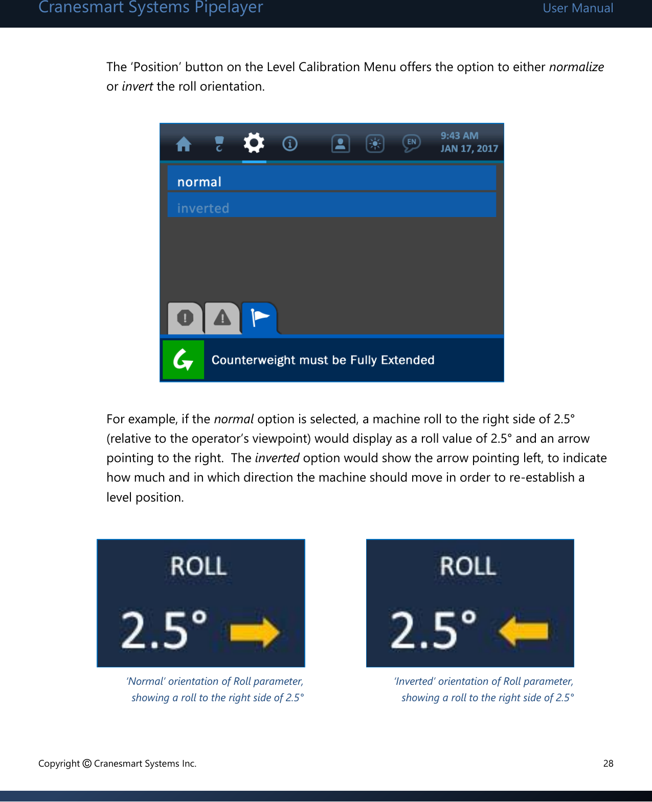 Cranesmart Systems Pipelayer User Manual Copyright © Cranesmart Systems Inc.  28  The ‘Position’ button on the Level Calibration Menu offers the option to either normalize or invert the roll orientation.            For example, if the normal option is selected, a machine roll to the right side of 2.5° (relative to the operator’s viewpoint) would display as a roll value of 2.5° and an arrow pointing to the right.  The inverted option would show the arrow pointing left, to indicate how much and in which direction the machine should move in order to re-establish a level position.         ‘Normal’ orientation of Roll parameter, showing a roll to the right side of 2.5° ‘Inverted’ orientation of Roll parameter, showing a roll to the right side of 2.5° 