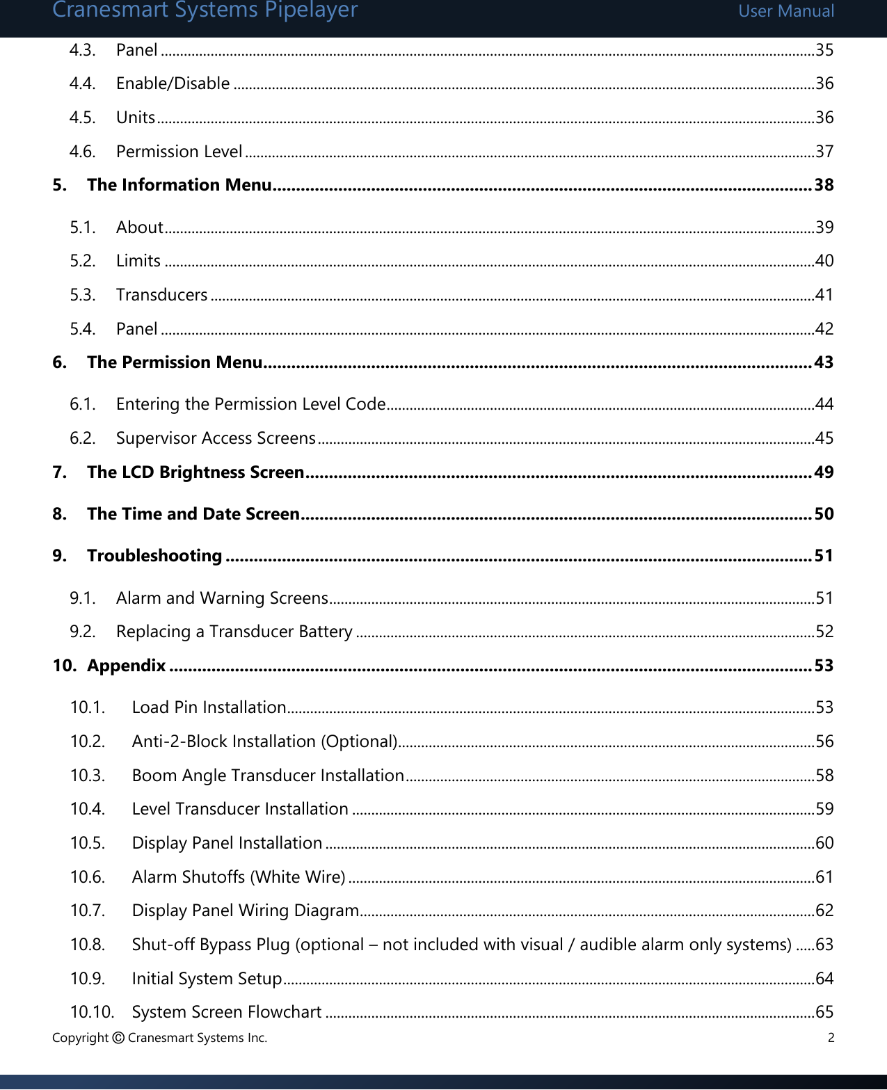 Cranesmart Systems Pipelayer User Manual Copyright © Cranesmart Systems Inc.  2 4.3. Panel ........................................................................................................................................................................... 35 4.4. Enable/Disable ........................................................................................................................................................ 36 4.5. Units ............................................................................................................................................................................ 36 4.6. Permission Level ..................................................................................................................................................... 37 5. The Information Menu ................................................................................................................... 38 5.1. About .......................................................................................................................................................................... 39 5.2. Limits .......................................................................................................................................................................... 40 5.3. Transducers .............................................................................................................................................................. 41 5.4. Panel ........................................................................................................................................................................... 42 6. The Permission Menu..................................................................................................................... 43 6.1. Entering the Permission Level Code ................................................................................................................ 44 6.2. Supervisor Access Screens .................................................................................................................................. 45 7. The LCD Brightness Screen ............................................................................................................ 49 8. The Time and Date Screen ............................................................................................................. 50 9. Troubleshooting ............................................................................................................................. 51 9.1. Alarm and Warning Screens ............................................................................................................................... 51 9.2. Replacing a Transducer Battery ........................................................................................................................ 52 10. Appendix ......................................................................................................................................... 53 10.1. Load Pin Installation .......................................................................................................................................... 53 10.2. Anti-2-Block Installation (Optional)............................................................................................................. 56 10.3. Boom Angle Transducer Installation ........................................................................................................... 58 10.4. Level Transducer Installation ......................................................................................................................... 59 10.5. Display Panel Installation ................................................................................................................................ 60 10.6. Alarm Shutoffs (White Wire) .......................................................................................................................... 61 10.7. Display Panel Wiring Diagram ....................................................................................................................... 62 10.8. Shut-off Bypass Plug (optional – not included with visual / audible alarm only systems) ..... 63 10.9. Initial System Setup ........................................................................................................................................... 64 10.10. System Screen Flowchart ................................................................................................................................ 65 