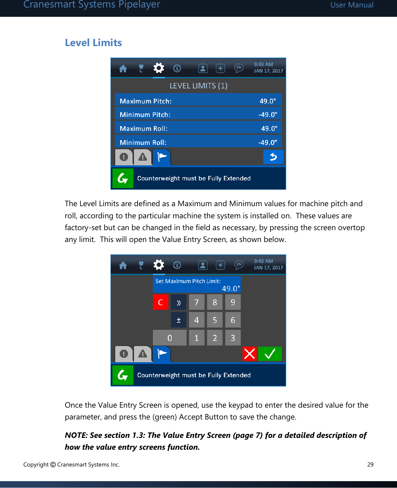 Cranesmart Systems Pipelayer User Manual Copyright © Cranesmart Systems Inc.  29  Level Limits         The Level Limits are defined as a Maximum and Minimum values for machine pitch and roll, according to the particular machine the system is installed on.  These values are factory-set but can be changed in the field as necessary, by pressing the screen overtop any limit.  This will open the Value Entry Screen, as shown below.             Once the Value Entry Screen is opened, use the keypad to enter the desired value for the parameter, and press the (green) Accept Button to save the change.   NOTE: See section 1.3: The Value Entry Screen (page 7) for a detailed description of how the value entry screens function.   