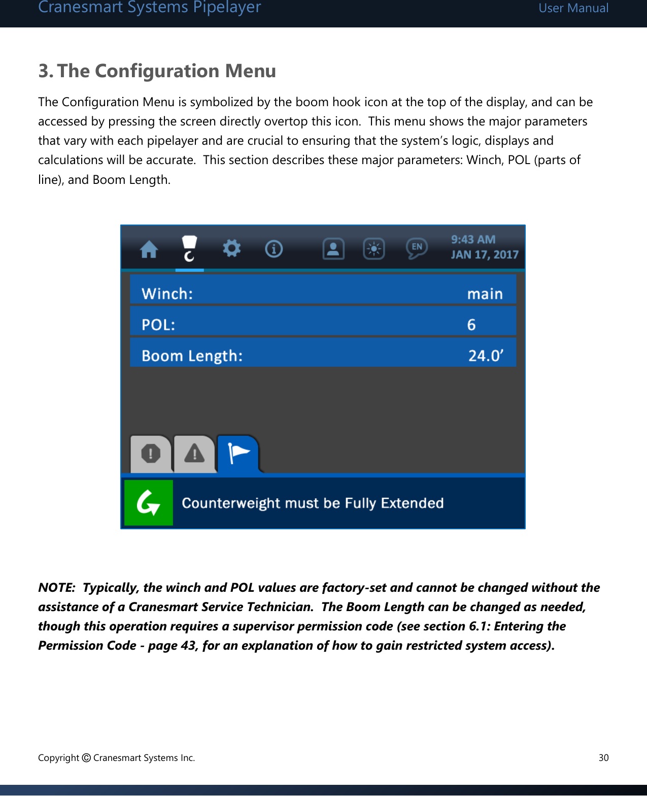 Cranesmart Systems Pipelayer User Manual Copyright © Cranesmart Systems Inc.  30  3. The Configuration Menu The Configuration Menu is symbolized by the boom hook icon at the top of the display, and can be accessed by pressing the screen directly overtop this icon.  This menu shows the major parameters that vary with each pipelayer and are crucial to ensuring that the system’s logic, displays and calculations will be accurate.  This section describes these major parameters: Winch, POL (parts of line), and Boom Length.                     NOTE:  Typically, the winch and POL values are factory-set and cannot be changed without the assistance of a Cranesmart Service Technician.  The Boom Length can be changed as needed, though this operation requires a supervisor permission code (see section 6.1: Entering the Permission Code - page 43, for an explanation of how to gain restricted system access).          