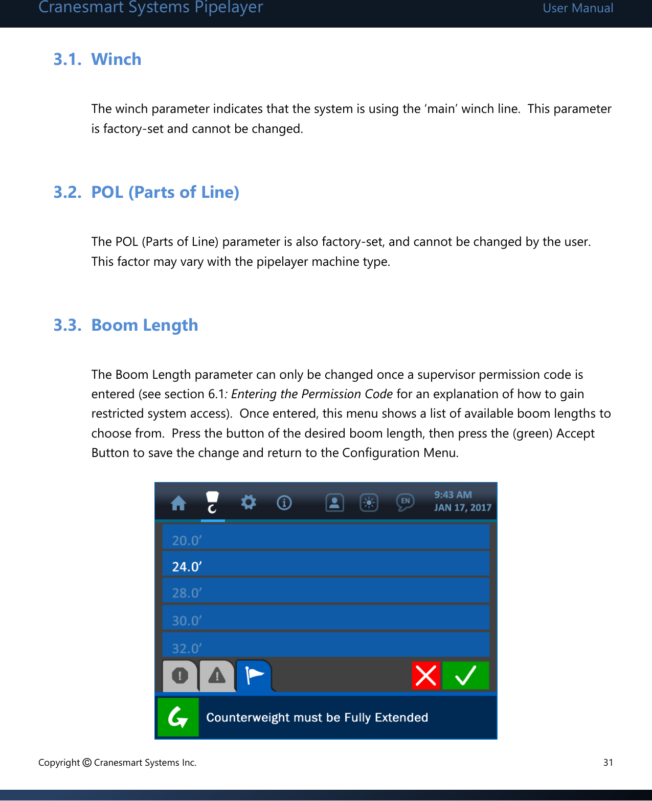 Cranesmart Systems Pipelayer User Manual Copyright © Cranesmart Systems Inc.  31  3.1. Winch   The winch parameter indicates that the system is using the ‘main’ winch line.  This parameter is factory-set and cannot be changed.  3.2. POL (Parts of Line)  The POL (Parts of Line) parameter is also factory-set, and cannot be changed by the user.  This factor may vary with the pipelayer machine type.    3.3. Boom Length  The Boom Length parameter can only be changed once a supervisor permission code is entered (see section 6.1: Entering the Permission Code for an explanation of how to gain restricted system access).  Once entered, this menu shows a list of available boom lengths to choose from.  Press the button of the desired boom length, then press the (green) Accept Button to save the change and return to the Configuration Menu.          