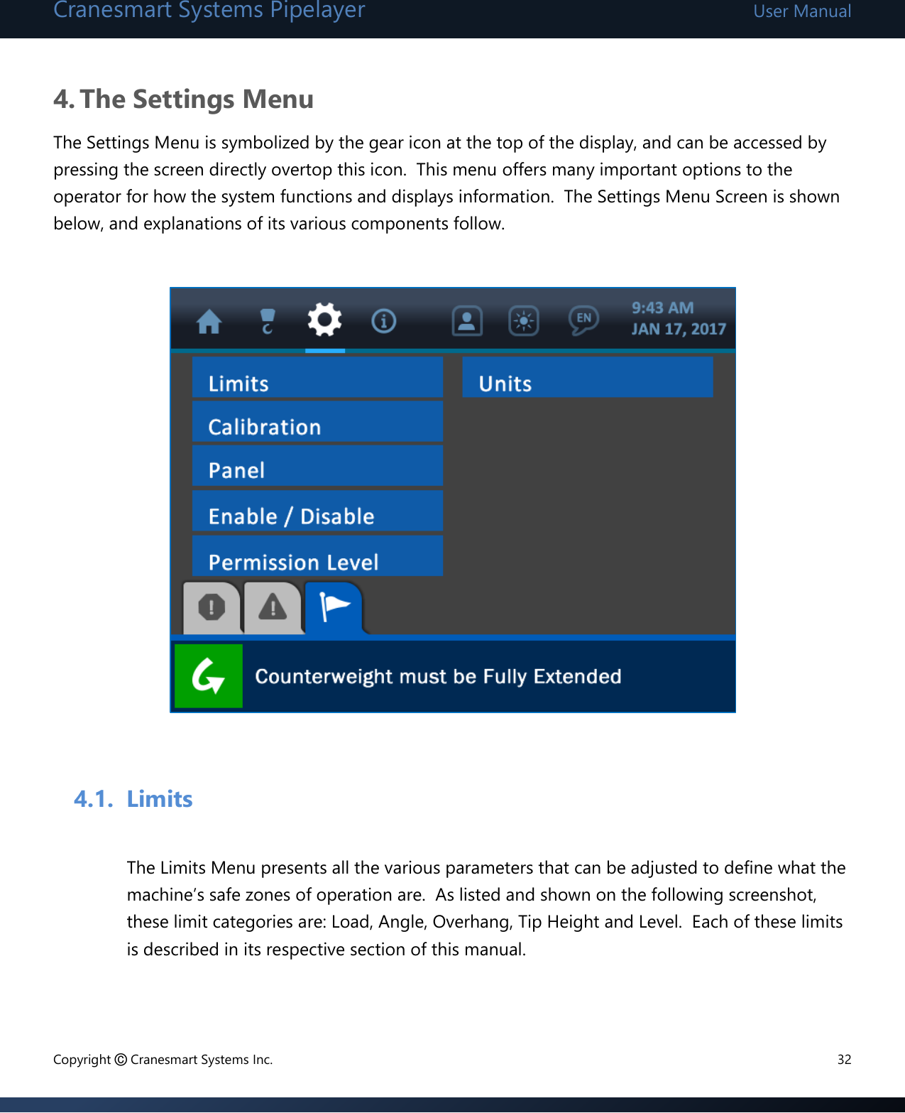 Cranesmart Systems Pipelayer User Manual Copyright © Cranesmart Systems Inc.  32  4. The Settings Menu The Settings Menu is symbolized by the gear icon at the top of the display, and can be accessed by pressing the screen directly overtop this icon.  This menu offers many important options to the operator for how the system functions and displays information.  The Settings Menu Screen is shown below, and explanations of its various components follow.                       4.1. Limits  The Limits Menu presents all the various parameters that can be adjusted to define what the machine’s safe zones of operation are.  As listed and shown on the following screenshot, these limit categories are: Load, Angle, Overhang, Tip Height and Level.  Each of these limits is described in its respective section of this manual.   