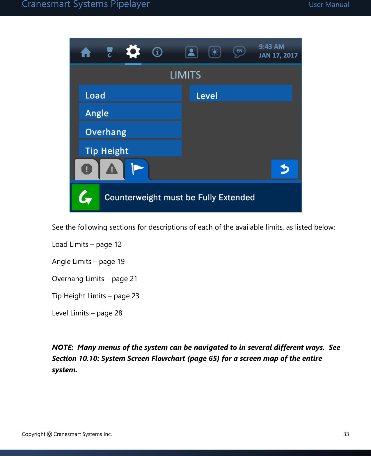 Cranesmart Systems Pipelayer User Manual Copyright © Cranesmart Systems Inc.  33             See the following sections for descriptions of each of the available limits, as listed below: Load Limits – page 12 Angle Limits – page 19 Overhang Limits – page 21 Tip Height Limits – page 23  Level Limits – page 28  NOTE:  Many menus of the system can be navigated to in several different ways.  See Section 10.10: System Screen Flowchart (page 65) for a screen map of the entire system.    