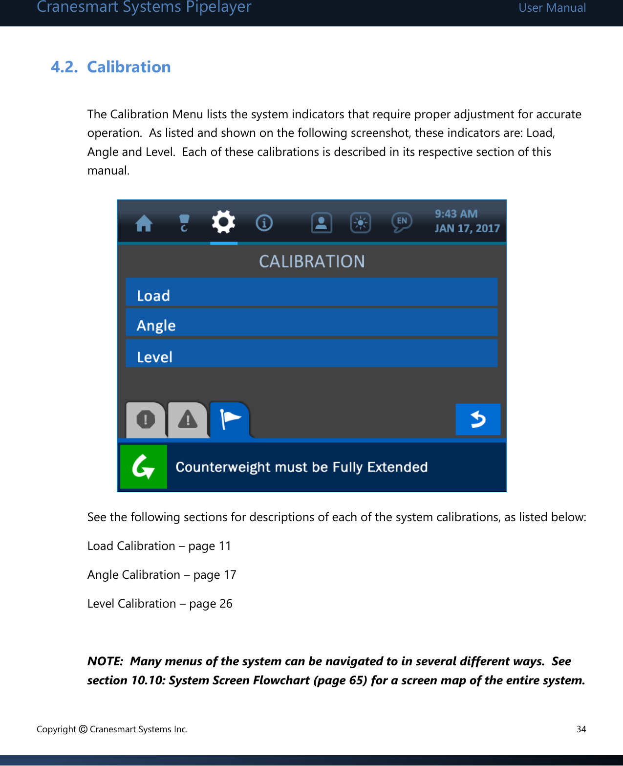 Cranesmart Systems Pipelayer User Manual Copyright © Cranesmart Systems Inc.  34  4.2. Calibration  The Calibration Menu lists the system indicators that require proper adjustment for accurate operation.  As listed and shown on the following screenshot, these indicators are: Load, Angle and Level.  Each of these calibrations is described in its respective section of this manual.            See the following sections for descriptions of each of the system calibrations, as listed below: Load Calibration – page 11 Angle Calibration – page 17 Level Calibration – page 26  NOTE:  Many menus of the system can be navigated to in several different ways.  See section 10.10: System Screen Flowchart (page 65) for a screen map of the entire system.  