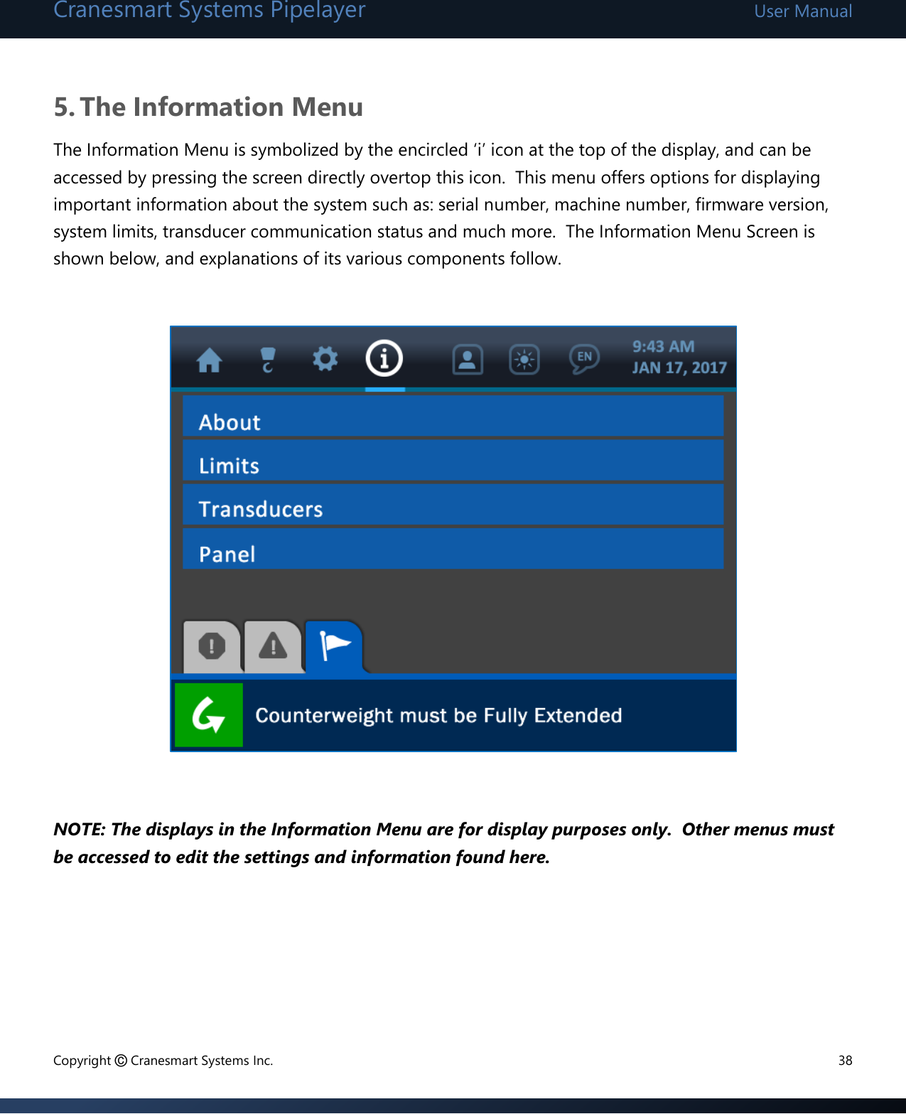 Cranesmart Systems Pipelayer User Manual Copyright © Cranesmart Systems Inc.  38  5. The Information Menu The Information Menu is symbolized by the encircled ‘i’ icon at the top of the display, and can be accessed by pressing the screen directly overtop this icon.  This menu offers options for displaying important information about the system such as: serial number, machine number, firmware version, system limits, transducer communication status and much more.  The Information Menu Screen is shown below, and explanations of its various components follow.                       NOTE: The displays in the Information Menu are for display purposes only.  Other menus must be accessed to edit the settings and information found here.       