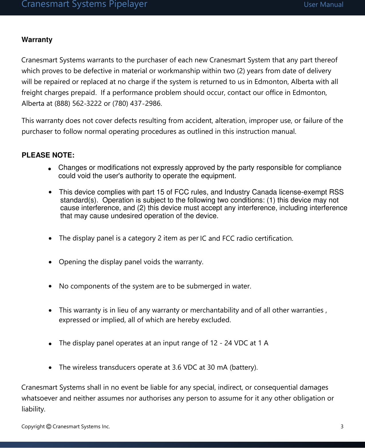 Cranesmart Systems Pipelayer User Manual Copyright © Cranesmart Systems Inc.  3  Warranty  Cranesmart Systems warrants to the purchaser of each new Cranesmart System that any part thereof which proves to be defective in material or workmanship within two (2) years from date of delivery will be repaired or replaced at no charge if the system is returned to us in Edmonton, Alberta with all freight charges prepaid.  If a performance problem should occur, contact our office in Edmonton, Alberta at (888) 562-3222 or (780) 437-2986. This warranty does not cover defects resulting from accident, alteration, improper use, or failure of the purchaser to follow normal operating procedures as outlined in this instruction manual.      The display panel is a category 2 item as per IC and FCC radio certification.    Opening the display panel voids the warranty.      No components of the system are to be submerged in water.    This warranty is in lieu of any warranty or merchantability and of all other warranties ,expressed or implied, all of which are hereby excluded.    The display panel operates at an input range of 12 - 24 VDC at 1 A    The wireless transducers operate at 3.6 VDC at 30 mA (battery).  Cranesmart Systems shall in no event be liable for any special, indirect, or consequential damages whatsoever and neither assumes nor authorises any person to assume for it any other obligation or liability.      PLEASE NOTE: Changes or modifications not expressly approved by the party responsible for compliancecould void the user&apos;s authority to operate the equipment. This device complies with part 15 of FCC rules, and Industry Canada license-exempt RSSstandard(s).  Operation is subject to the following two conditions: (1) this device may not cause interference, and (2) this device must accept any interference, including interference that may cause undesired operation of the device. 