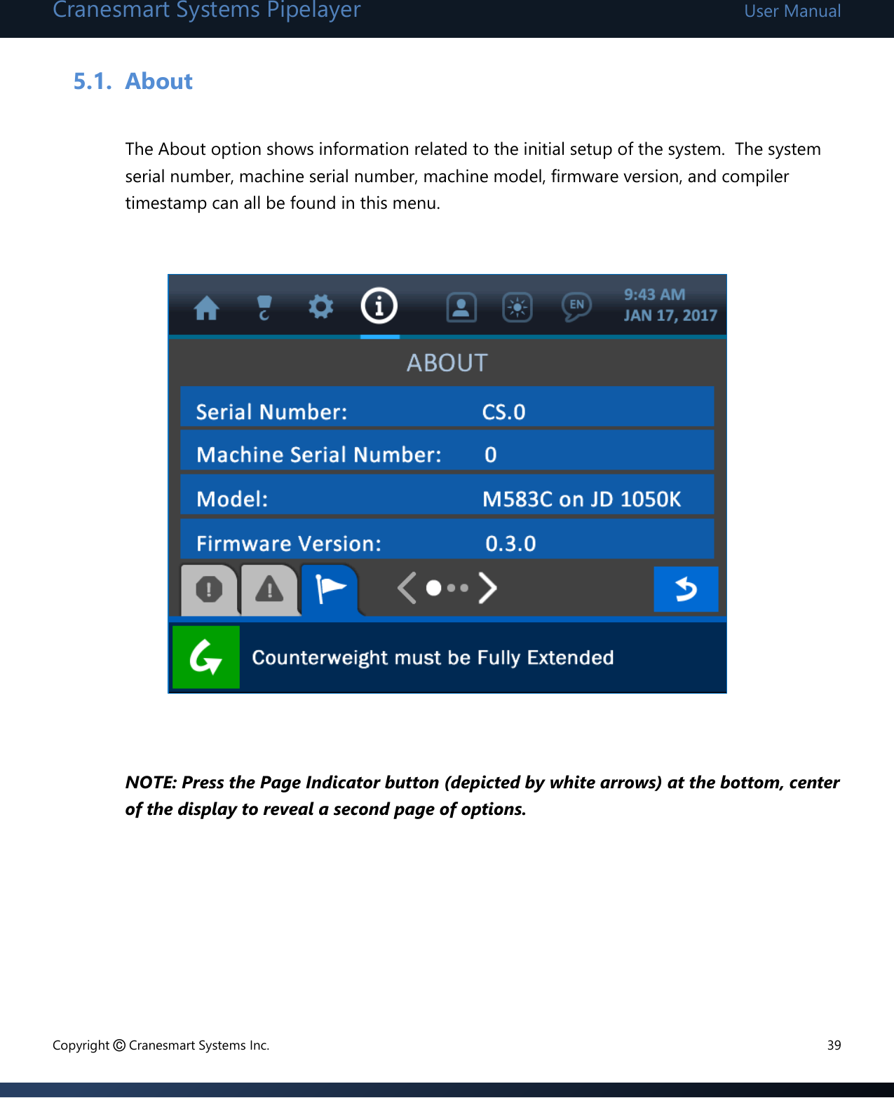 Cranesmart Systems Pipelayer User Manual Copyright © Cranesmart Systems Inc.  39  5.1. About  The About option shows information related to the initial setup of the system.  The system serial number, machine serial number, machine model, firmware version, and compiler timestamp can all be found in this menu.                NOTE: Press the Page Indicator button (depicted by white arrows) at the bottom, center of the display to reveal a second page of options.      