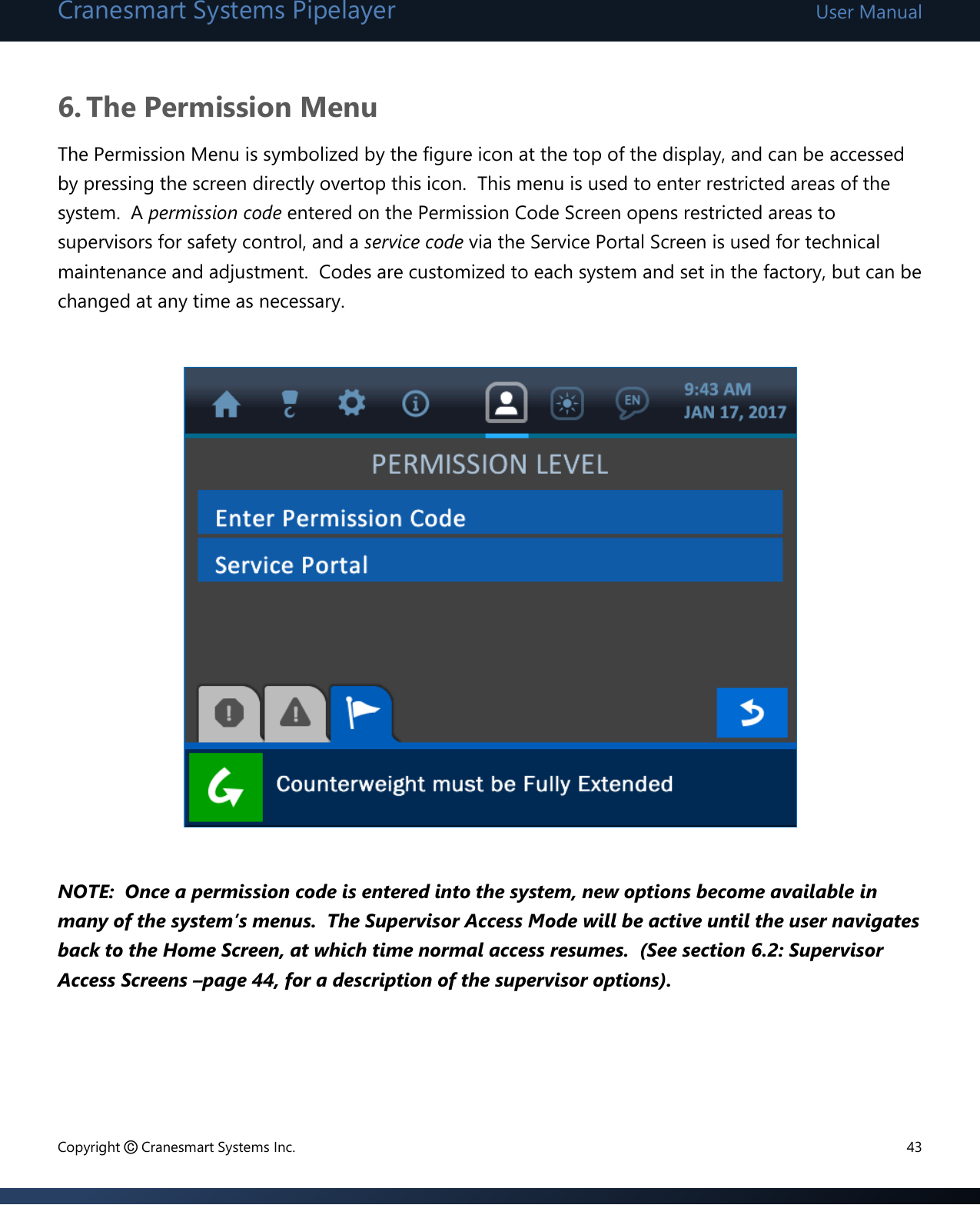 Cranesmart Systems Pipelayer User Manual Copyright © Cranesmart Systems Inc.  43  6. The Permission Menu The Permission Menu is symbolized by the figure icon at the top of the display, and can be accessed by pressing the screen directly overtop this icon.  This menu is used to enter restricted areas of the system.  A permission code entered on the Permission Code Screen opens restricted areas to supervisors for safety control, and a service code via the Service Portal Screen is used for technical maintenance and adjustment.  Codes are customized to each system and set in the factory, but can be changed at any time as necessary.                   NOTE:  Once a permission code is entered into the system, new options become available in many of the system’s menus.  The Supervisor Access Mode will be active until the user navigates back to the Home Screen, at which time normal access resumes.  (See section 6.2: Supervisor Access Screens –page 44, for a description of the supervisor options).        