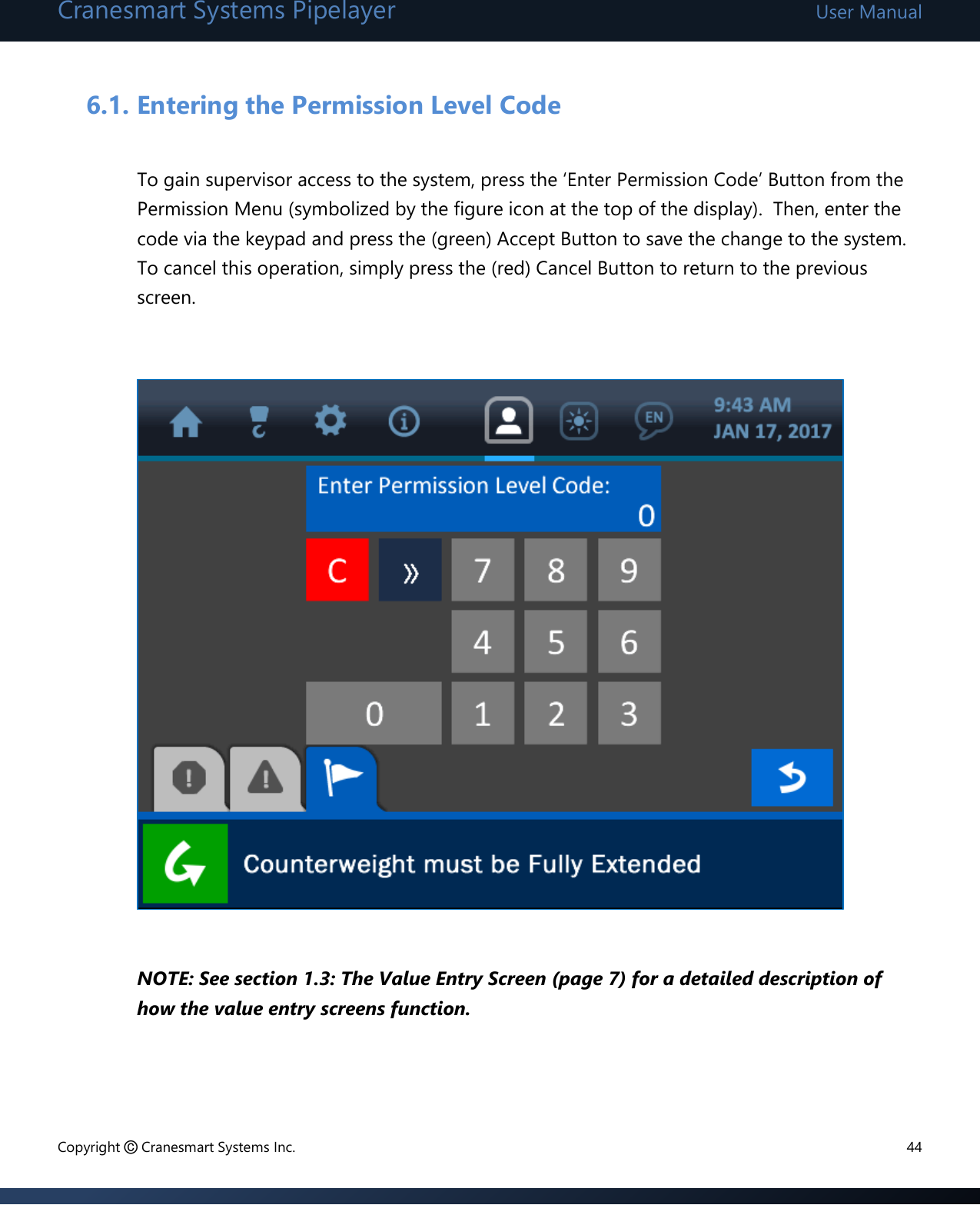 Cranesmart Systems Pipelayer User Manual Copyright © Cranesmart Systems Inc.  44  6.1. Entering the Permission Level Code  To gain supervisor access to the system, press the ‘Enter Permission Code’ Button from the Permission Menu (symbolized by the figure icon at the top of the display).  Then, enter the code via the keypad and press the (green) Accept Button to save the change to the system.  To cancel this operation, simply press the (red) Cancel Button to return to the previous screen.               NOTE: See section 1.3: The Value Entry Screen (page 7) for a detailed description of how the value entry screens function.     