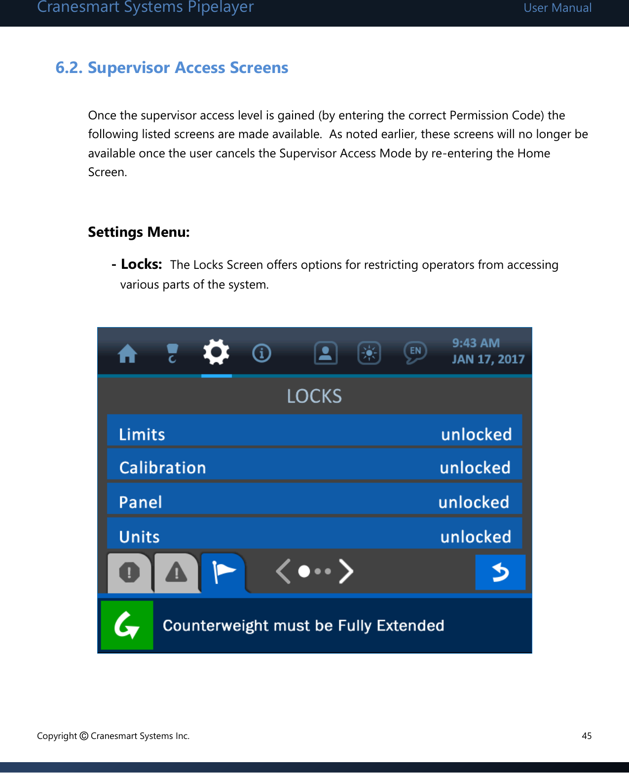 Cranesmart Systems Pipelayer User Manual Copyright © Cranesmart Systems Inc.  45  6.2. Supervisor Access Screens  Once the supervisor access level is gained (by entering the correct Permission Code) the following listed screens are made available.  As noted earlier, these screens will no longer be available once the user cancels the Supervisor Access Mode by re-entering the Home Screen.   Settings Menu: - Locks:  The Locks Screen offers options for restricting operators from accessing various parts of the system.             