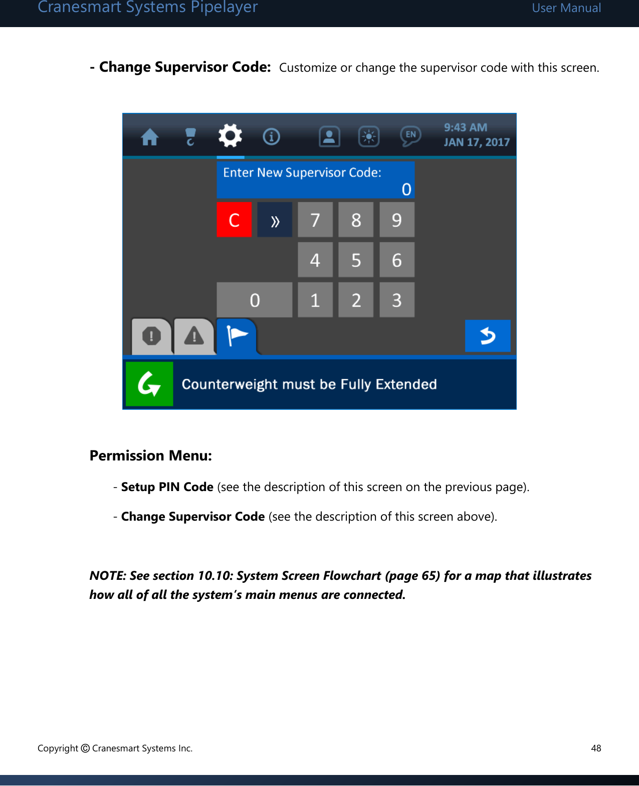 Cranesmart Systems Pipelayer User Manual Copyright © Cranesmart Systems Inc.  48  - Change Supervisor Code:  Customize or change the supervisor code with this screen.                  Permission Menu:   - Setup PIN Code (see the description of this screen on the previous page).   - Change Supervisor Code (see the description of this screen above).  NOTE: See section 10.10: System Screen Flowchart (page 65) for a map that illustrates how all of all the system’s main menus are connected.       