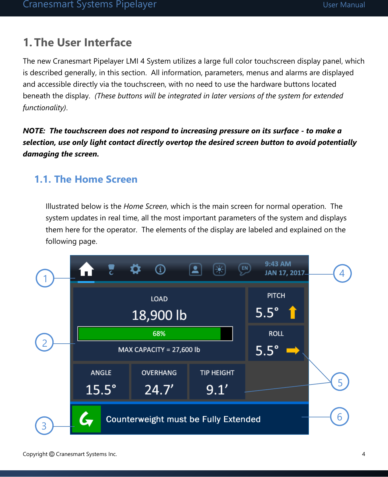 Cranesmart Systems Pipelayer User Manual Copyright © Cranesmart Systems Inc.  4  1. The User Interface The new Cranesmart Pipelayer LMI 4 System utilizes a large full color touchscreen display panel, which is described generally, in this section.  All information, parameters, menus and alarms are displayed and accessible directly via the touchscreen, with no need to use the hardware buttons located beneath the display.  (These buttons will be integrated in later versions of the system for extended functionality).   NOTE:  The touchscreen does not respond to increasing pressure on its surface - to make a selection, use only light contact directly overtop the desired screen button to avoid potentially damaging the screen.       1.1. The Home Screen  Illustrated below is the Home Screen, which is the main screen for normal operation.  The system updates in real time, all the most important parameters of the system and displays them here for the operator.  The elements of the display are labeled and explained on the following page.               1 2 3 4 5 6 