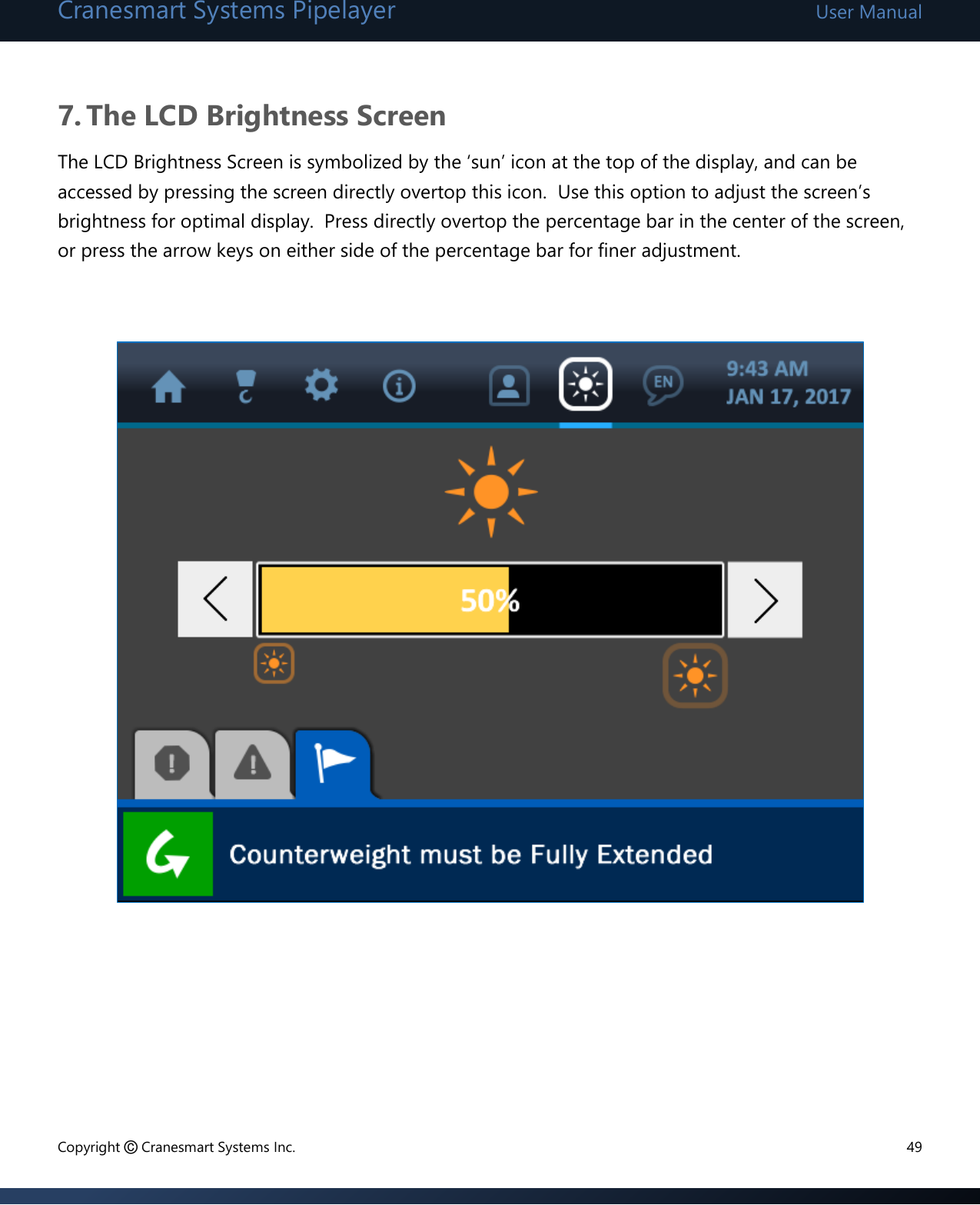 Cranesmart Systems Pipelayer User Manual Copyright © Cranesmart Systems Inc.  49  7. The LCD Brightness Screen The LCD Brightness Screen is symbolized by the ‘sun’ icon at the top of the display, and can be accessed by pressing the screen directly overtop this icon.  Use this option to adjust the screen’s brightness for optimal display.  Press directly overtop the percentage bar in the center of the screen, or press the arrow keys on either side of the percentage bar for finer adjustment.                      