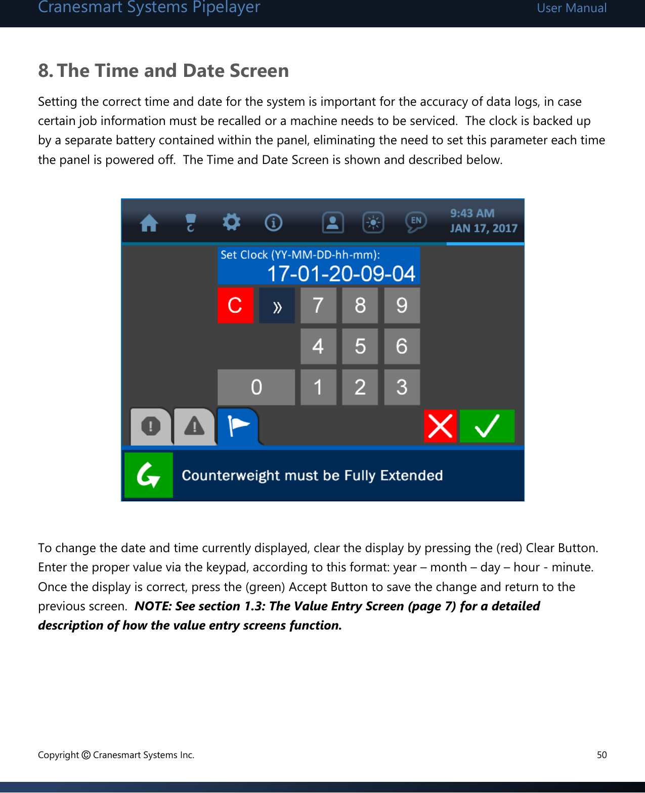 Cranesmart Systems Pipelayer User Manual Copyright © Cranesmart Systems Inc.  50  8. The Time and Date Screen Setting the correct time and date for the system is important for the accuracy of data logs, in case certain job information must be recalled or a machine needs to be serviced.  The clock is backed up by a separate battery contained within the panel, eliminating the need to set this parameter each time the panel is powered off.  The Time and Date Screen is shown and described below.              To change the date and time currently displayed, clear the display by pressing the (red) Clear Button.  Enter the proper value via the keypad, according to this format: year – month – day – hour - minute.  Once the display is correct, press the (green) Accept Button to save the change and return to the previous screen.  NOTE: See section 1.3: The Value Entry Screen (page 7) for a detailed description of how the value entry screens function.      