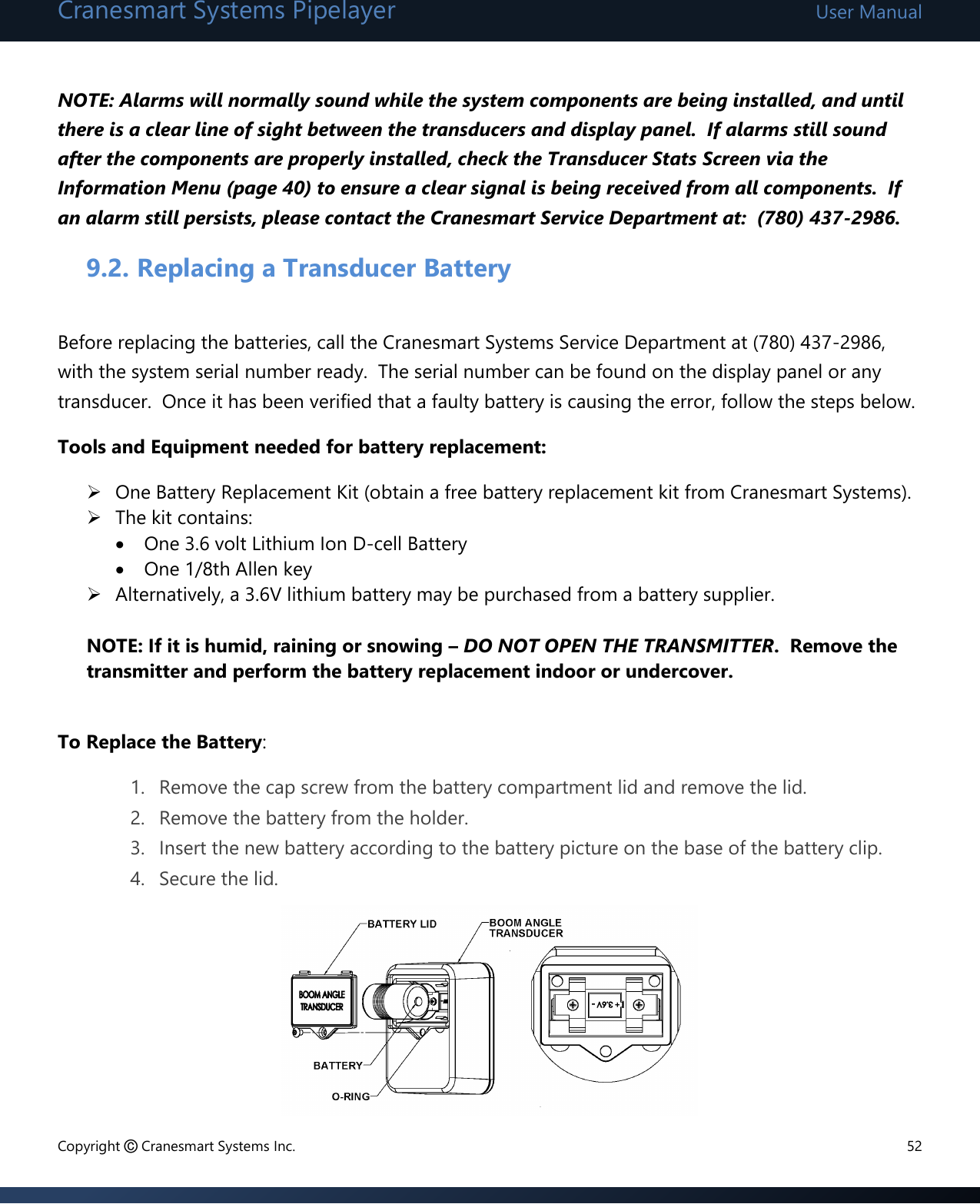 Cranesmart Systems Pipelayer User Manual Copyright © Cranesmart Systems Inc.  52  NOTE: Alarms will normally sound while the system components are being installed, and until there is a clear line of sight between the transducers and display panel.  If alarms still sound after the components are properly installed, check the Transducer Stats Screen via the Information Menu (page 40) to ensure a clear signal is being received from all components.  If an alarm still persists, please contact the Cranesmart Service Department at:  (780) 437-2986.      9.2. Replacing a Transducer Battery  Before replacing the batteries, call the Cranesmart Systems Service Department at (780) 437-2986, with the system serial number ready.  The serial number can be found on the display panel or any transducer.  Once it has been verified that a faulty battery is causing the error, follow the steps below. Tools and Equipment needed for battery replacement:  One Battery Replacement Kit (obtain a free battery replacement kit from Cranesmart Systems).  The kit contains:  One 3.6 volt Lithium Ion D-cell Battery   One 1/8th Allen key  Alternatively, a 3.6V lithium battery may be purchased from a battery supplier.  NOTE: If it is humid, raining or snowing – DO NOT OPEN THE TRANSMITTER.  Remove the transmitter and perform the battery replacement indoor or undercover.  To Replace the Battery:  1. Remove the cap screw from the battery compartment lid and remove the lid. 2. Remove the battery from the holder.  3. Insert the new battery according to the battery picture on the base of the battery clip. 4. Secure the lid.        