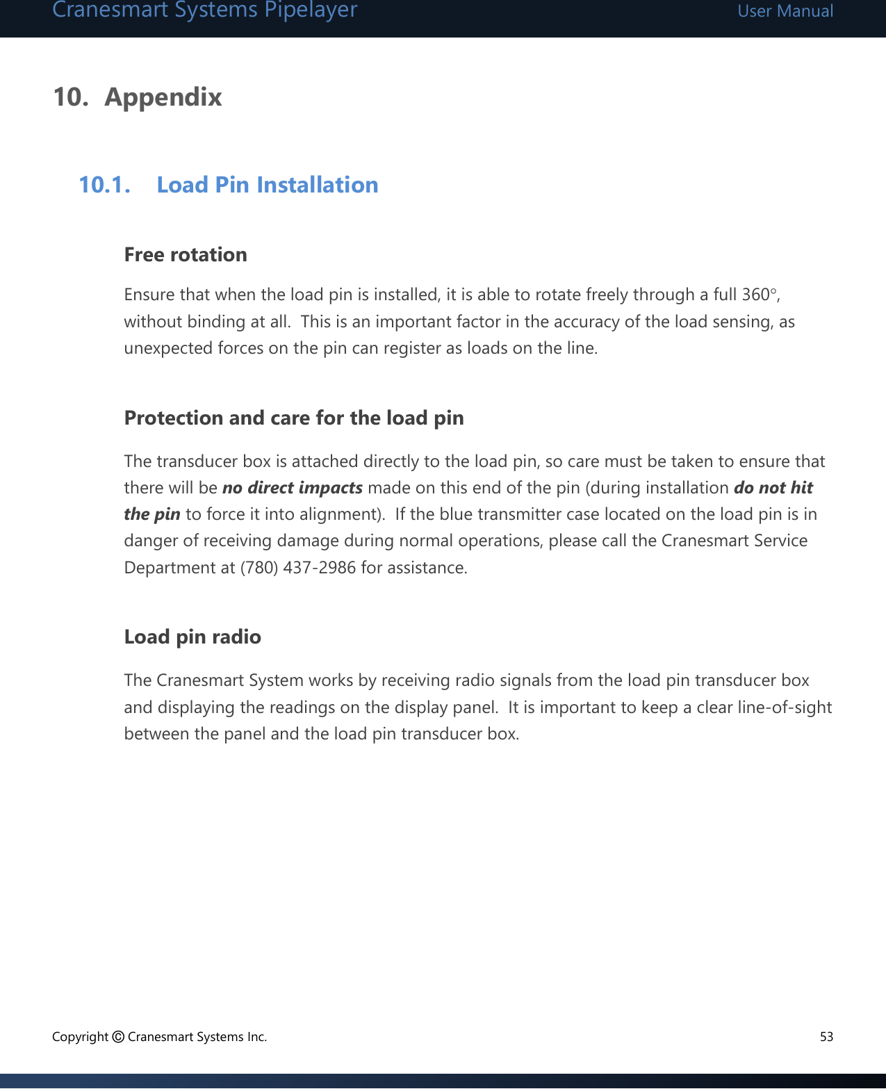 Cranesmart Systems Pipelayer User Manual Copyright © Cranesmart Systems Inc.  53  10. Appendix  10.1. Load Pin Installation  Free rotation Ensure that when the load pin is installed, it is able to rotate freely through a full 360, without binding at all.  This is an important factor in the accuracy of the load sensing, as unexpected forces on the pin can register as loads on the line.  Protection and care for the load pin The transducer box is attached directly to the load pin, so care must be taken to ensure that there will be no direct impacts made on this end of the pin (during installation do not hit the pin to force it into alignment).  If the blue transmitter case located on the load pin is in danger of receiving damage during normal operations, please call the Cranesmart Service Department at (780) 437-2986 for assistance.  Load pin radio The Cranesmart System works by receiving radio signals from the load pin transducer box and displaying the readings on the display panel.  It is important to keep a clear line-of-sight between the panel and the load pin transducer box.          